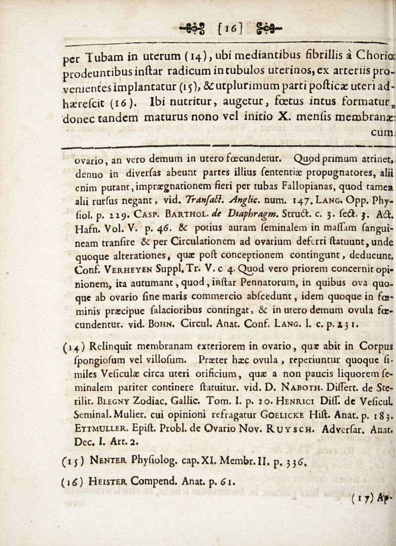 -4®S [16] fcf~ per Tubam in uterum (14), ubi mediantibus fibrillis a Choria prodeuntibus inftar radicum in tubulos uterinos, ex arteriis pro¬ venientes implantatur (15), &utplurimum parti poftica: uteri ad- hxrefcit (16). Ibi nutritur, augetur, foetus intus formaturR donec tandem maturus nono vel initio X. menfis membrana:: cumi ovario, an vero demum in utero fcecundetur. Quod primum attinet, denuo in diverfas abeunt partes illius fententiae propugnatores, alii enim putant,impraegnationem fieri per tubas Fallopianas, quod tamea alii rurfus negant, vid. Tranfatt. Anglic. num. 147.LANG. Opp. Phy- fiol. p. 229. Casp. Barthol. de Dtapbragm. Stru<5h c. 3. fe<ft. j. A61. Hafn. Vol. V. p. 46. & potius auram feminalem in mafTam fangui- neam tranfire & per Circulationem ad ovarium deferri ftatuunt,unde quoque alterationes, quae poft conceptionem contingunt, deducunt, Conf. Verheyen Suppl,Tr. V. c 4. Quod vero priorem concernit opi¬ nionem, ita autumant, quod , inftar Pennatorum, in quibus ova quo¬ que ab ovario fine maris commercio abfcedunt, idem quoque in fos- minis praecipue falacioribus contingat, & in utero demum ovula fae- cundentur. vid. Bohn. Circul. Anat. Conf. Lang. 1, c. p. zj 1, (14) Relinquit membranam exteriorem in ovario, quae abit in Corpus fpongiofum vel villofum. Praeter haec ovula , reperiuntur quoque fi* miles Veficulae circa uteri orificium, quae a non paucis liquorem fe¬ minalem pariter continere ftatuitur. vid. D. Naboth. Differt, de Ste- rilit. Blegny Zodiac, Gallic. Tom. I. p. 20. Henrici DifT. dc Veficul Seminal.Mulier, cui opinioni refragatur Goelicke Hift. Anat. p. 18 5. Ettmuller. Epift. Probi, de Ovario Nov. Ruysch. Adverfar, Anat. Dec. 1. Art. 2. (1 j ) Nenter Phyfiolog. cap.XL Membr.II, p, 3 36, (16) Heister Compend. Anat. p.6i. (17) Ap*