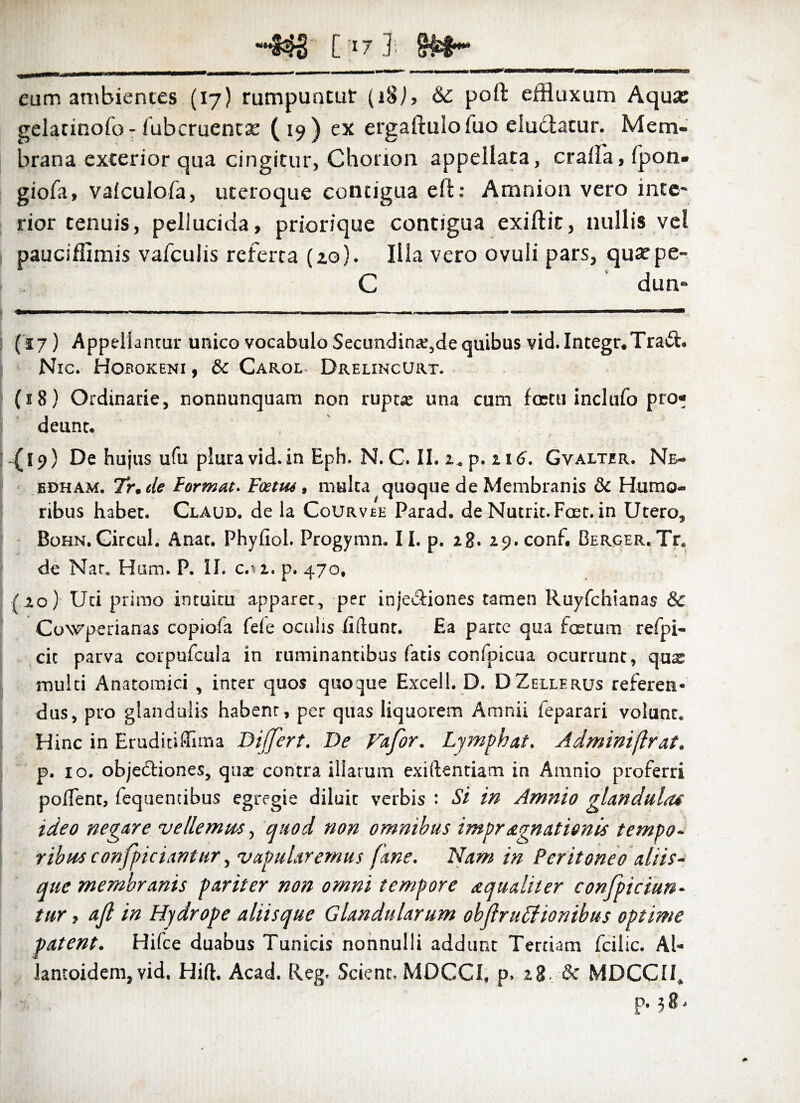““?$£ [37 ]■ §&§•* eum ambientes (17) rumpuntur (i8j, & poli efHuxum Aqua: gelatinofo- fubcruentx (19) ex ergaftuloluo eludatur. Mem¬ brana exterior qua cingitur, Chonon appellata, crafla, fpon- giofa, valculofa, uteroque contigua eli: Amnion vero inte¬ rior tenuis, pellucida, priorique contigua exiftit, nullis vel pauciffimis vafculis referta (20). Illa vero ovuli pars, qusepe- C dun» (17) Appellantur unico vocabulo Secundinae,de quibus vid. Integr.Trad. Nic. Hobokeni , & Carol Drelincurt. (58) Ordinarie, nonnunquam non rupe* una cum foetu inclufo pro« deunt. (19) De hujus ufu plura vid.in Eph. N. C. II. 2. p. zi6. Gvalter. Ne- edham. Tr.de Formae. Foetut, multa quoque de Membranis & Humo¬ ribus habet. Claud. de la Cqurvee Parad. de Nutrit. Foer. in Utero, Bohn. Circul. Anat. Phyliol. Progymn. II. p. 28. 29. conf. BERGER.Tr. de Nar. Hum, P. II. c.n, p. 470, (20) Uti primo intuitu apparer, per inje&iones tamen Ruyfchianas & Cowperianas copiofa fefe oculis liftunt. Ea parce qua foetum refpi- cit parva corpufcula in ruminantibus fatis confpicua ocurrunt, quae multi Anatomici , inter quos quoque Excel!. D. DZellerus referen¬ dus, pro glandulis habent, per quas liquorem Amnii feparari volunt. Hinc in Eruditiflima Differt. De Vafor. Lymphat. Adminiflrat. p. 10. obje&iones, quae contra illarum exiftentiam in Amnio proferri poflent, fequentibus egregie diluit verbis : Si in Amnio glandula* ideo negare vellemus, quod non omnibus impragnationis tempo¬ ribus conficiamur, vapularemus fune. Nam in Peritoneo aliis¬ que membranis pariter non omni tempore aqualiter confpiciun- tur , ajl in Flydrope aliisque Glandularum objlruffionibus optime patent. Hifce duabus Tunicis nonnulli addunt Tertiam fcilic. Al- lantoidem, vid, Hift. Acad. Reg. Scient. MDCCI, p. 28, & MDCCII, P- 58.