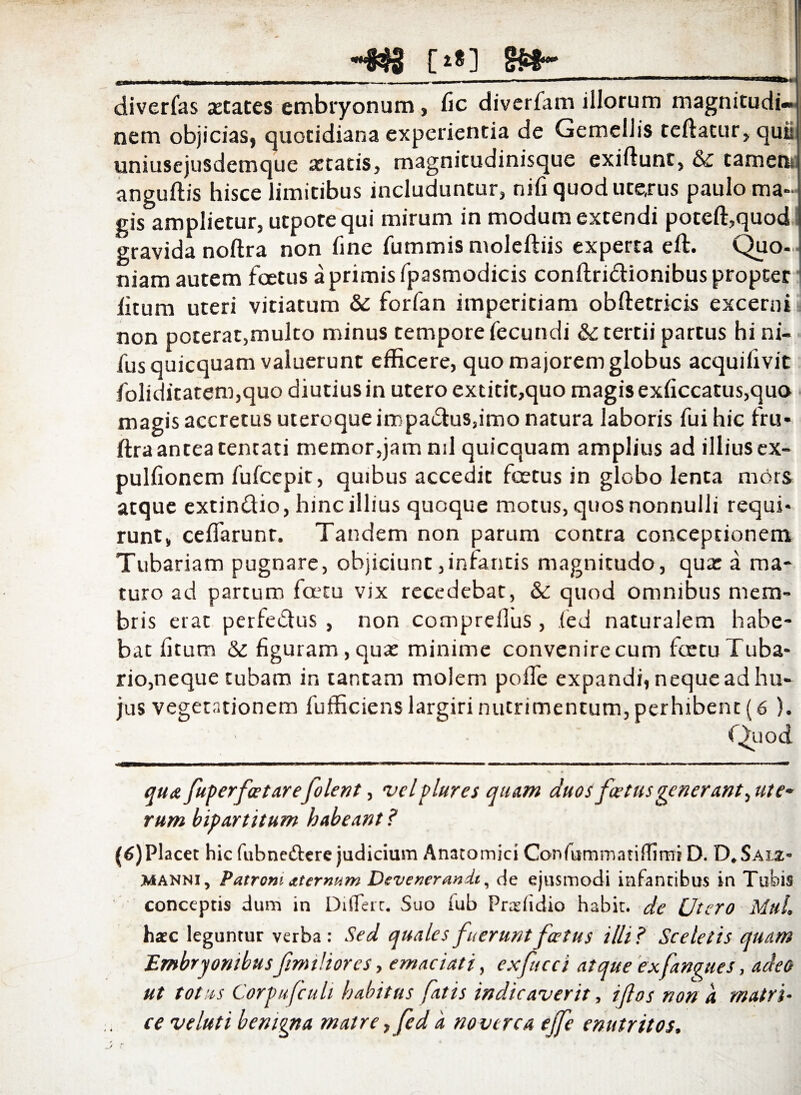 -«3 [*»] St- ,.~v ---.-----~-----—— ' 11 ' diverfas xtates embryonum, fic diverfam illorum magnitudi¬ nem objicias, quotidiana experientia de Gemellis teftatur, quii uniusejusdemque retatis, magnitudinisque exiflunt, & tametis anguftis hisce limitibus includuntur, nili quod uterus paulo ma¬ gis amplietur, utpotequi mirum in modum extendi poteffiquod gravida noftra non fine fummis moleftiis experta eft. Quo¬ niam autem foetus a primis fpasmodicis conflridionibus propter fitum uteri vitiatum & forian imperitiam obftetricis excerni non poterat,multo minus tempore fecundi & tertii partus hi ni- fusquicquam valuerunt efficere, quo majorem globus acquifivit foliditatem,quo diutius in utero extitit,quo magis exficcatus,quo magis accretus uteroque impadus,imo natura laboris fui hic fru- ftraantea tencati memor,jam nd quicquam amplius ad illiusex- pulfionem fufeepit, quibus accedit foetus in globo lenta mors atque extindio, hinc illius quoque motus, quos nonnulli requi¬ runt, ceflarunt. Tandem non parum contra conceptionem Tubariam pugnare, objiciunt,infantis magnitudo, qua: a ma¬ turo ad partum foetu vix recedebat, & quod omnibus mem¬ bris erat perfedus , non comprefius , fed naturalem habe¬ bat fitum & figuram, qua: minime convenire cum fcetu Tuba¬ rio, neque tubam in tantam molem poffe expandi, neque ad hu¬ jus vegetationem fufficienslargiri nutrimentum, perhibent (6 ). Quo d l 'riMULi ■■■> wmmrnmammm <mn «■ mmm ■ — , mtm tm ■ ■■■■■■— tw . — i —-•« * —— ■ ■■■■■mi.- > qua fuperfastarejolent, velplures quam duos foetus gener ant^ute* rum bipartitum habeant ? (6)Placet hic fubne&ere judicium Anatomici Confummatiffimi D. D.Saix» manni, Patroni aternum Devenerandi, de ejusmodi infantibus in Tubis conceptis dum in Differt. Suo fub Pndidio habit. de Utero MhL haec leguntur verba: Sed quales fuerunt foetus illi? Sceletis quam Embryonibus fmnliores, emaciati, exfucci atque exfangues, adeo ut totus Corpufculi habitus fatis indicaverit, i flos non a matri¬ ce veluti benigna matre ,fed a noverca effe enutritos,