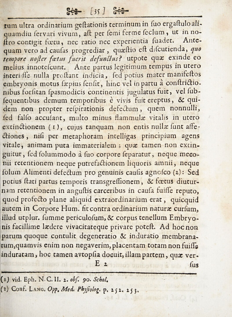 . cr93~* (3> J S4I- _n _ ______ - — ...i - - -.—— tum ultra ordinarium geftationis terminum in fuo ergaftuloali¬ quamdiu fervari vivum, ad per femi fer me fecium , ut in no- jftro contigit foetu, nec ratio nec experientia fuadet. Ante¬ quam vero ad caufas progrediar, quseftio eft difcutienda, quo tempore no fler fce tus fuerit defuncius? utpote qua; exinde eo melius innotcfcunt. Ante partus legitimum tempus in utero interiifle nulla prodant indicia, fed potius mater manifeftos embryonis motus fepius fenfit, hinc vel in partu a conftri&io. nibus forlltan fpasmodicis continentis jugulatus fuit, vel fub- fequentibus demum temporibus e vivis fuit ereptus, &: qui¬ dem non propter refpirationis defectum, quem nonnulli, fed falfo acculant, multo minus flammula; vitalis in utero excindhonem (i), cujus tanquam non entis nullae funt affe¬ ctiones , nili per metaphoram intelligas principium agens vitale, animam puta immaterialem ; quae tamen non excin- guicur, fed folummodo a fuo corpore feparatur, neque meco¬ nii retentionem neque putrefactionem liquoris amnii, neque folum Alimenti defedium pro genuinis caulis agnclco (z): Sed potius dati partus temporis transgreflionem, & foetus diutur¬ nam retentionem in angudis carceribus in caufa fu i fle reputo, quod profe&o plane aliquid extraordinarium erae , quicquid autem in Corpore Hum. fit contra ordinarium naturae curfum, illud utplur. fumme periculofum, & corpus tenellum Embryo¬ nis facillime laedere vivacitateque privare potefl. Ad hoc non parum quoque contulit degeneratio &: induratio membrana¬ rum,quamvis enim non negaverim, placentam totam nonfuifls induracam, hoc tamen avtoplia docuit, illam partem, qua: ver- E 2> fus (i) vid. Eph. N.G. II. i. obf. 90. Scbol. (?) Coraf. Lang. Oj>p, Med, Phyjtolog, p, zji. j.