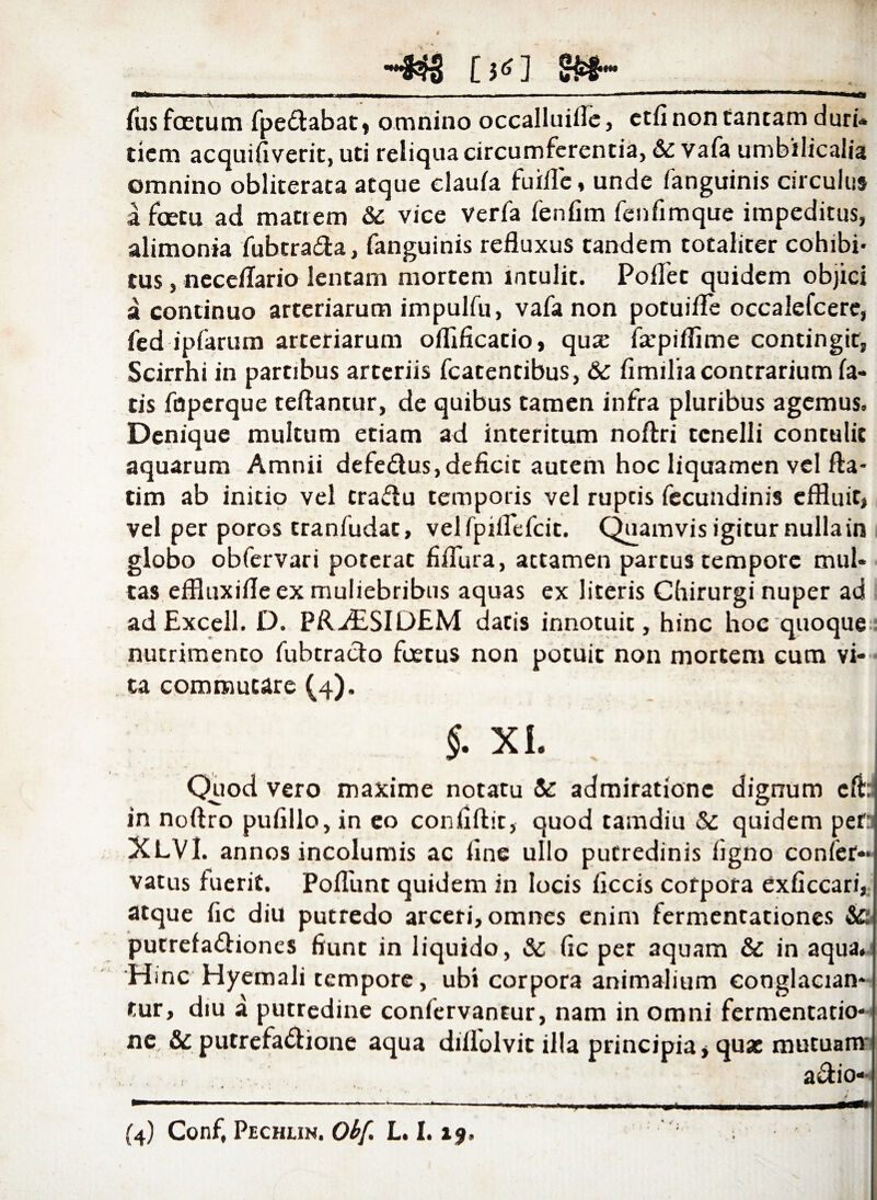 a [»<] 8»*-__ Ius foetum fpe&abat, omnino occalluilTe, etfi non tantam duri¬ tiem acquifiverit, uti reliqua circumferentia, & vafa umbilicalia omnino obliterata atque claula fuifle, unde fanguinis circulus a fcetu ad matrem & vice Verfa fenfim fenfimque impeditus, alimonia fubtra&a, fanguinis refluxus tandem totaliter cohibi¬ tus , neceflario lentam mortem intulit. Pollet quidem objici a continuo arteriarum impulfu, vafa non potuifle occalefcere, fed ipfarum arteriarum oflificatio, qux farpiflime contingit* Scirrhi in partibus arteriis fcatentibus, 6c limiliacontrarium la¬ tis fnperque reflantur, de quibus tamen infra pluribus agemus. Denique multum etiam ad interitum noftri tenelli contulit aquarum Amnii defe&us, deficit autem hoc liquamen vel fta- tim ab initio vel tra&u temporis vel ruptis fecundinis effluit* vel per porGS tranfudat, velfpiflefcit. Quamvis igitur nulla in globo obfervari poterat fiflura, attamen partus tempore mul¬ tas effluxifleex muliebribus aquas ex literis Chirurgi nuper ad ad Excell. D. PR.d£SIDEM datis innotuit, hinc hoc quoque nutrimento fubtra&o foetus non potuit non mortem cum vi¬ ta commutare (4). §■ xi. . ' J Quod vero maxime notatu & admiratione dignum cfi: in noffro pufillo, in eo confiftit, quod tamdiu Sc quidem per XLVI. annos incolumis ac fine ullo putredinis ligno confer-j vatus fuerit. Poliunt quidem in locis ficcis cotpota exficcari, atque fic diu putredo arceri, omnes enim fermencationes &■ putrefa&iones fiunt in liquido, & fic per aquam & in aqua. Hmc Hyemali tempore, ubi corpora animalium conglacian¬ tur, diu a putredine conlervantur, nam in omni fermentatio- ne, & putrefa&ione aqua diilolvic illa principia* quae mutuam' a&io- / f * \ •' y ft—lim llllll IH1> «JMU ■ — m m, mmm .pii --- —— _ »-.■ ■ . , - - ' ' (4) Conf, Pechuh. Ob[. L. 1.19, ]
