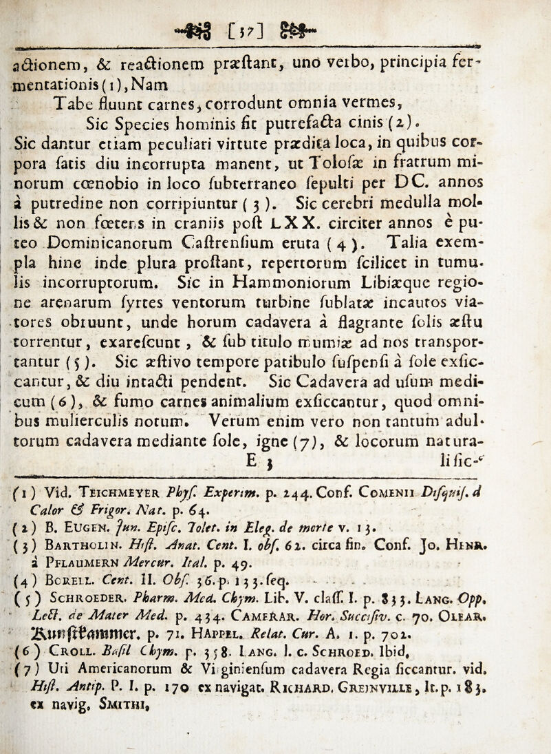 -^3 [57] adionero, & readionem przftant, uno verbo, principia fer’ mentationis (i), Nam Tabe fluunt carnes, corrodunt omnia vermes. Sic Species hominis fit putrefsda cinis (a). Sic dantur etiam peculiari virtute praedita loca, in quibus cor¬ pora fatis diu incorrupta manent, ut Tolofie in fratrum mi¬ norum coenobio in loco fubterraneo fepulti per DC. annos a putredine non corripiuntur (3). Sic cerebri medulla mol¬ lis & non fcetcrs in craniis poft LXX. circiter annos e pu¬ teo Dominicanorum Caftrenfium eruta (4). Talia exem¬ pla hinc inde plura proflant, repertorum fcilicet in tumu- lis incorruptorum. Sic in Hammoniorum Libiarque regio¬ ne arenarum fyrtes ventorum turbine fublata; incautos via¬ tores obruunt, unde horum cadavera a flagrante folis acftu torrentur, exarefeunt, & fub titulo mu mia; ad nos transpor¬ tantur (5). Sic a:ftivo tempore patibulo fufpenfi a fole exfic- cantur, & diu intadi pendent. Sic Cadavera ad ufum medi¬ cum (6), &: fumo carnes animalium exficcantur, quod omni¬ bus mulierculis notum. Verum enim vero non tantum adul¬ torum cadavera mediante fole, igne (7), & locorum natura- E ) _Ii fi c-‘ (1) Vid. Teichmeyer Plojff. Expertm. p. 244. Conf. Cominii DifijmJ.d Calor (fi Frigort Nat. p. 64. ( 2) B. Eugen. Ja». Eptfc. 7olet. i» Eleg. de morte v. 13. (3) Bartholin. Hi fi. Hnat. Cent. I. obf. 61. circa fin. Conf. Jo. Henr. a Pflaumern Mercar. ltal. p. 49. (4) Bcreie. Cent. II. Ohf. 36. p. 133- feq. ( 5 ) Schroeder. Pkarm. Mcd. Chym. LiK V. cladi I. p. 83 3. Lang. Opp. Lctt. de Mater Med. p. 434. CameRAr. Hor. Sucajiv. c. 70. Olear. 2&Uf?p. 71. HAppel. Retat. Car. A, 1. p. 701. (6) Croll. Bafil Chym. p. 358. Lang. 1. c. Schroed. Ibid, (7) Uri Americanorum & Viginienfum cadavera Regia ficcantur. vid. Htfl. Antip. P. I. p. 170 «navigat. Richard, Greinyiixe, It.p. 183. u navig, Smithi,
