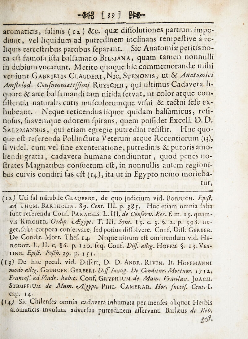 —843 C f 9 ] §&§— aromaticis, (almis ( tz) &c. qux diflolutiones partium impe¬ diunt, vel liquidum ad putredinem inclinans tempeftive a re¬ liquis terreftnbus partibus feparanc. Sic Anatomiai peritis no¬ ta e(l famofa ifta balfamatio Bilsiana, quam tamen nonnulli in dubium vocarunt. Merito quoque hic commemoranda: mihi veniunt Gabrielis Clauderi ,Nic. Stenonis, ut & Anatomici Amflelod. Confummatifjimi RuysChii , qui ultimus Cadavera li¬ quore & arte balfamandi tam nitida fervat, ut color atque con¬ fidentia naturalis cutis mufculorumque vifui & tadhii fefe ex- hubeant. Neque reticendus liquor quidam balfamicus, reli- nofus, fuavemque odorem fpirans, quem poflidet Exceli. D. D, Salzman'mus, qui etiam egregie putredini rehftit. Huc quo¬ que eft referenda Pollinctura Veterum atque Recentiorum (13), fi videl. cum vel fine exentcratione, putredinis & putoris amo¬ liendi gratia, cadavera humana condiuntur , quod penes no- ftrates Magnatibus confuetum eft, in nonnullis autem regioni¬ bus cuivis condiri fas eft (14), ita ut in Egypto nemo morieba- V tur, (uj Uti fal mirabile Glauberi, de quo judicium vid. Borrich. Epifl. ad Thom. Bartrolin, 89. Cent. III. p. 385. Huc etiam omnia falia funt referenda Coni. Paracels L. III. de Conferv. Rer. f. m. 1 5. quam¬ vis Kircher. Oedip. zaEgypt. T. Ili. Synt. 13. c. 3. §. 2. p. 398. ne¬ get, (alia corpora conlervare, fed potius diflolvere. Conf. Difl. Gerber. De Condit. Mort. Thef. 14, Neque nitrum eft ora ttendum vid. He- rodot. L. II. c. 8p. 1 20. feq. Conf. Dijf. alleg. Hoffm §. 1 3. Ves- ling. Eptfl. Poflh. p. 151. (13) De hac pecul. vid. Difltrr. D. D. Andr. Rivin. Ic. Hoffmanni modo atteg. Gothofr Gerberi. DtJ/ Inaug. De Conditur. Mortuor. 1712.« Er anco f ad Fuidr. habit. Conf. Gryphium de Mum. Vranlav. Joach. Struppium de Mum. esEgypt. Phil. Camerar. Hor. fucet/. Cent. I. cap. 14. (14) Sic Chilenfes omnia cadavera inhumata per menfes aliquot Herbis aromaticis involuta advetfus putredinem a (fervant. Barlams de Reb,