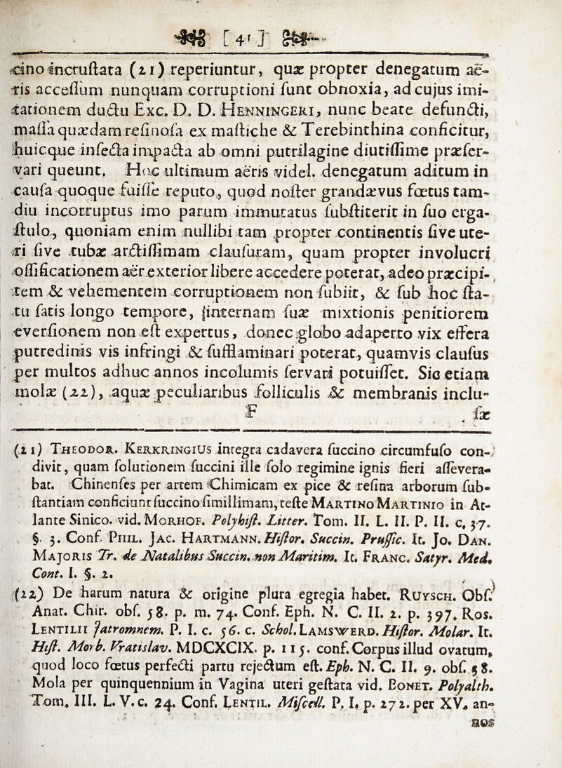 [ 4 r j 8^1®* *• r'~ — “““- - — --* ■“*“ '' ..1,11 1 »' — —*~ :» ?dno incruftata (ti) reperiuntur, qua: propter denegatum ae¬ ris accellum nunquam corruptioni fune obnoxia, ad cujus imi¬ tationem du&u Exc. D. D. Henningeri, nunc beate defundi, maffaqusedamrefinofa ex maftiche &; Terebinthina conficitur, hui eque infeda impacta ab omni putrilagine diutiffime pr as fer¬ var i queunt. Hoc ultimum aeris videi denegatum aditum in caufa quoque fui fle reputo,, quod n offer grandasvus fcetus tam- diu incorruptus imo parum immutatus fubftiterit in fuo erga- ilulo, quoniam enim nullibi tam propter continentis five ute¬ ri five fubse ardilfimam claufuram, quam propter involucri oihficationem aer exterior libere aGcedere poterat, adeo praecipi¬ tem & vehementem corruptioaem non fubiit, &: fub hoc da¬ tu facis longo tempore, finternam fuse mixtionis penitiorem everfionem non eft expertus, donec globo adaperto vix effera putredinis vis infringi & fufflaminari poterat, quamvis claufus per multos adhuc annos incolumis fervati potuiffet. Sic etiam mola: (za), .aqusepeculiaribus folliculis Jk. membranis inclu- (2i) Theodor. Kerkringius Integra cadavera fuccino circumfufo con¬ divit, quam foiutionem fuccini ille folo regimine ignis fieri aflevera- bat. Chinenfes per artem Chimicam ex pice & refina arborum fub- ftantiam conficiunt fuccino fimillimam, tefte Martino Martinio in At¬ lante Sinico. vid. Morhof. Polyhtjl. Litter. Tom. II. L. II. P. II. c, 37. §. 3. Conf. Piiil. Jac. Hartmann.Htflor. Succi». Prufftc. It. Jo. Dah. Majoris Tr. *le Natalibus Succi», non Maritim. It. Franc, Satyr. Med, Cont. I. §. 2. (iz) De harum natura & origine plura egregia habet. Ruysch. Obf. Anat. Chir. obf. 58. p. m. 74. Conf. Eph. N. C. II. 2. p. 397. Ros. Lentilii 'jatromnem. P. I. c. 56. c. Scbol. Lamswerd. Htflor. Molar. It. Hijl. Morb. Vratislav. MDCXCIX. p. 115. conf.Corpus illud ovatum* quod loco fcetus perfecti partu reje&um eft.Epb. N. C. 11« 9. obf 58. Mola per quinquennium in Vagina uteri geftata vid. Oonet. Polyalth. Tom. III. L. V. c. 24. Conf. Lentie. Mifctll. P, I. p. 272. per XV* an» ■' m®$