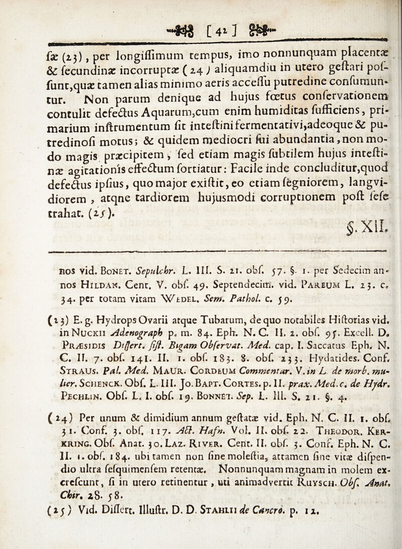_-438 [4»J gifr- fx (23), per longiflimum tempus, imo nonnunquam placenta & fecundinx incorrupta: (24 ) aliquamdiu in utero geftari pol- funt,qux tamen alias minimo aeris accelTu putredine confurnun» cur. Non parum denique ad hujus foetus confervationem contulit defe&us Aquarum,cum enim humiditas fufficiens, pri¬ marium inftrumentum fit inteftinifermentativi,adeoque& pu- tredinofi motus; & quidem mediocri fui abundantia,non mo¬ do magis prxcipicem , fed etiam magis fubtiiem hujus intefti- nx agitationis effe&um fortiatur: Facile inde concluditur,quod defedus ipfius, quo major exiftit, eo etiam fegniorem, langvi- diorem , atqne tardiorem hujusmodi corruptionem poft lefe trahat. (2/). J.XIL nos vid. Bonet. Sepulclor. L. III. S. u. obf. 57. §. 1. per Sedecim an¬ nos Hildan. Cenc. V. obf. 49. Septendecim, vid. Pareum L. 23. c* 34. per totam vitam \^edel. Sem. Pathol. c. 59. (13) E.g. Hydrops Ovarii atque Tubarum, de quo notabiles Hi florias vid. inNucxn Adenograph p„ m. 84. Eph. N. C. II. 2. obf. 9j*. Excell. D* Pr^sidis Differt* Jftji. Bigam Obfervat. Med. cap. I. Saccatus Eph. N. C. II. 7. obf. 14I. II. 1. obf. 183. 8. obf. 233. Hydatides. Conf. Straus. Pal. Med. MaUR. Cordeum Commentar. V.i» L de morb. mu¬ lier. Schenck. Obf. L. III. Jo.Bapt. Cortes, p. II. prax. Med.c. de Hjdr. Pechlin. Obf. L, I. obf. 19. Bonnei. Sep. i. 111. S. zi. §. 4. ( 24) Per unum 8c dimidium annum geftatae vid. Eph. N. C. II. 1. obf, 31. Conf. 3. obf 117. Aid. Hafn. Vol. II. obf. 22. Theqdor. Ker- XRiNG.Obf. Anat. 30. Laz. River. Cent. II. obf. 3. Conf. Eph. N. C. II. i.obf. 184. ubi tamen non fine moleftia, attamen fine vitae difpen- dio ultra fefquimenfem retentae. Nonnunquam magnam in molem ex- crefcunt, fi in utero retinentur , uti animadvertit Ruysch. Obf. Amt• Cbtr, 28- 58.