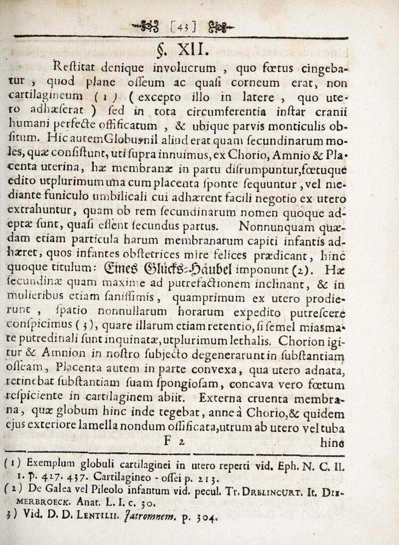 _-H8 [40 m~ _ §. XII. Reftitat denique involucrum , quo fcetus cingeba¬ tur , quod plane odeum ac quali corneum erat, non cartilagineum ( i ) ( excepto illo in latere , quo ute¬ ro adliaslerat ) fed in tota circumferentia inftar cranii humani perfe&e offificatum , & ubique parvis monticulis ob- ficum. Hic autcmGlobuynil aliud erat quam fecundinarum mo¬ les, qax confiftunt, uti fupra innuimus, ex Chorio, Amnio & Pla¬ centa uterina, ha: membrana: in partu di(rumpuntur,fcetuque edito utplurimum utia cum placenta lponte fequuntur ,vel me¬ diante funiculo umbilicali cui adharrent facili negotio ex utero extrahuntur, quam ob rem fecundinarum nomen quoque ad¬ epta: funt, quafi eilent fecundus partus. Nonnunquam qu*- dam etiam particula harum membranarum capiti infantis ad- harret, quos infantes obftetrices mire felices prxdicant, hinc quoque titulum: ©neg ®lucf&-£>dubel imponunt (z). Ha: fecundm* quam maxime ad putrefactionem inclinant, & in mulieribus etiam fansifimis , quamprimum ex utero prodie¬ runt , ipatio nonnullarum horarum expedito putrefeere confpicimus (5), quare illarum etiam retentio, fi femel miasma» te putredinali funt inquinat*, utplurimum lethalis. Chorion igi¬ tur &: Amnion in noftro fubjedo degenerarunt in fubftantiam olleam. Placenta autem in parte convexa, qua utero adnata, retinebat fubftantiam fuam fpongiofam, concava vero foetum acfpiciente in cartilaginem abiit. Externa cruenta membra¬ na, qu* globum hinc inde tegebat, anne a Chorio,& quidem ejus exteriore lamella nondum oftificata,utrum ab utero vel tuba F 2 hinc (i) Exemplum globuli cartilaginei in utero reperti vid. Eph. N. C. IU i.p. 417. 457. Cartilagineo - o(Tei p. 2.13. ( 1) De Galea vel Pileolo infamum vid. pecul. Tr. Drslincurt» It. Dijs« merbroeck. Anat, L. I. c. 30.