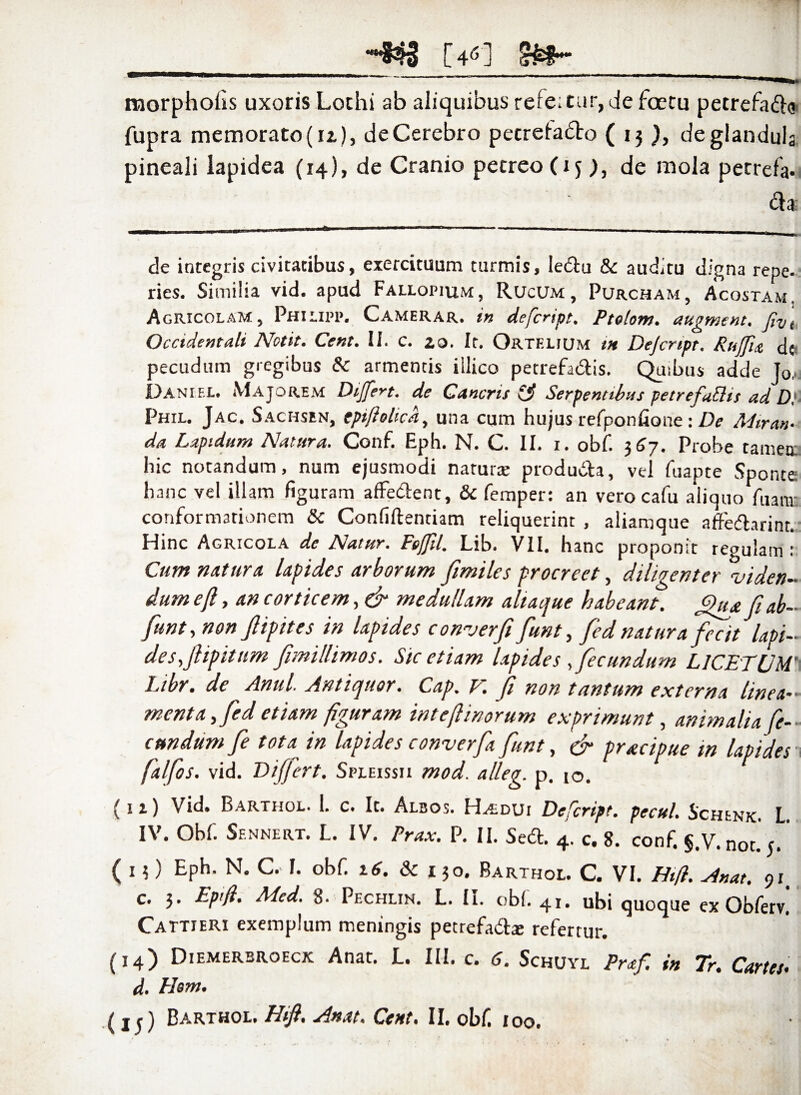 [461 morpholis uxoris Lothi ab aliquibus refe;tur,de fcetu petrefadlg fupra memorato (u), de Cerebro pecretadto ( 13 de glandula pineali lapidea (14), de Cranio pecreoOj), de mola pecrefa- dia de integris civitatibus, exercituum turmis, ledlu & auditu digna repe, ries. Similia vid. apud Fallopium, Rucum , Purcham, Acostam. Agricolam, Philipp. Camerar. in defcrtpt. Ptelom. augment, fiv\ Occidentali Nctit. Cent. II. c. 20. It. Ortf.lium tn Dejcnpt. Rujfia dc pecudum gregibus & armentis iilico petrefadlis. Quibus adde Jo, Daniel. Majorem Differt. de Cancris Serpentibus petrefablis ad D}- Phil. Jac. Sachsen, epiftolick, una cum hujus refponfioue : De Miran¬ da Lapidum Natura. Conf. Eph. N. C. II. 1. obf. 3 67. Probe tamen. hic notandum, num ejusmodi natura; produdfca, vel fuapte Sponte hanc vel illam figuram affedlent, & femper: an vero cafu aliquo /hami conformationem & Confidentiam reliquerint , aliamque atfedfarint. Hinc Agricola de Natur. Ftffll. Lib. VII. hanc proponit regulam: Cum natum lapides arborum fimiles procreet, diligenter viden¬ dum e(l, an corticem, & medullam aliaque habeant. Qua fi ab- funt, non fiipites in lapides converfi fiunt, fied natura fecit lapi¬ des,fiipitum fimillimos. Sic etiam lapides ,fecundum LICETUM’\ Libr. de Anui. Antiquor. Cap. t. fi non tantum externa linea-- menta, fied etiam figuram int e (linorum exprimunt, animalia fe¬ cundum fie tota~ in lapides converfia fiunt, & pracipue m lapides falfos. vid. Differt. Spleissii mod. alleg. p. 10. ( 1 i) Vid. Barthol. 1. c. It. Albos. Haidui Defcript. pecul. Schenk. L. IV. Obf. Sfnnert. L. IV. Prax. P. II. Sedi. 4. c. 8. conf. §.V.not.'5.' ( 1 ?) Eph. N. C. J. obf. 16. & 130. Barthol. C. VI. Hift. Anat. 91 c. 3. Eptfl. Med. 8. Pechlin. L. II. obf. 41. ubi quoque ex Obferv! Cattjeri exemplum meningis petrefadlx refertur. (14) Diemerbroeck Anat. E. III. c. <J. Schuyl Praf. in Tr. Cartes. d. Plent.