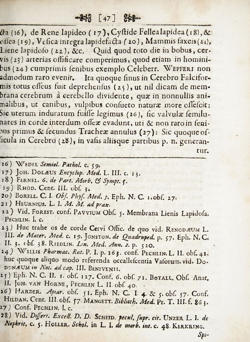 vaeecfSBi “S^ [47] 1». 6fa (16), de Rene lapideo ( i7),Cyftide Fellealapidea(i 8),& oilea (i 9), Vclica integralapidefa&a fio), Mammis faxeis (21), Liene lapidoio (22), &c. Quid quod toto die in bobus, cer¬ vis (2.3) arterias oflificare competimus, quod etiam in homini¬ bus (2,4) cumprimis lenibus exemplo Celeberr. Wepferi non admodum raro evenir. Ita quoque finus in Cerebro Falcifor¬ mis totus cfleus fuit deprehenfus (2,5), ut nil dicam de mem¬ brana cerebrum a cerebello dividente, quae in nonnullis ani¬ malibus, ut canibus, vulpibus confueto naturae more oflefcit: Sic uterum induratum fuille legimus (16), lic valvulx femilu- nares in corde interdum olTeae evadunt, uti & non raro in leni¬ bus primus & fecundus Trachex annulus (27); Sic quoque of- ficula in Cerebrd (28), in valis aliisque partibus p. n. generan- tur. 16) ‘Wedel Semiol. Pathol. c. 59. 17) Joh. Dorius Encyclop. Med. L. III. c. 13. 1 8 ) Fernel. 6. de Part. Morb, & Sympt. f. 19) Rhod. Cent. III. obf 3, 20) Borell. C I. Obf. Phyf. Med. /. Eph. N. C l.obf. 27. 21 ) HeUrnius. L. I. M. M. ad prax. 22) Vid. Forest. conf. Pavvium Obf 3. Membrana Lienis Lapidola, Pechlin. 1. c. 23 J Huc trahe os de corde Cervi Offic. de quo vid. Renod^tjm L. III. de Mater. Med. c. 19- Jonston. de Quadruptd. p. 37. Eph. N. C. II. 3. obf 38. Riedlin, L’.n. Med. sitin. 2. p. 320. 14) Willis Phatmac. Rat. P. I. p. 163. conf. Pechlin.L. II. obf 41. huc quoque aliquo modo referenda occallelcentia Valorum. vid- Do* domum iw A* 1ot. ad cap. III. Benivenii. 23) Eph. N. C. II. 1. obf. 127. Conf. 6. obf 71. Botall. Obf. Anae, II. Joh. van Horne, Pechlin L. II. obf 40. - z6) Barder. ylptar. obf. 31, Eph. N. C. I. 4. & 3. obf 37. Conf, Hildan. Cent. III. obf j7.Mangett. Bibhcth. Med. Pr. T. III. f. 26 3. 17 ) Conf. Pechlin. 1. c. • 28) Vid. Dtjfert. Excell. D. D. Scheid. pecul, fupr. cit. Unzer L. I. de
