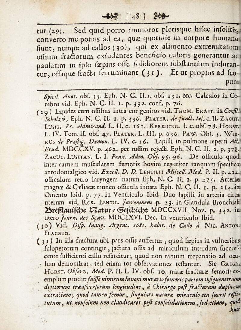 tur (19). Sed quid porro immoror plerisque hifce infolitby converro me potius ad ea, qua: quotidie in corpore humano; fiunt, nempe ad callos (30), qui ex alimento extremitatum olfium fra&orum exfudantes beneficio caloris generantur ac: pauiatim in ipfo fiepius ofle folidiorem fiibftantiam induran¬ tur , ofiaque fra&a ferruminant (31). £t ut propius ad fco- pum Spicii. Anat. obf. 5 j. Eph. N. C. II.-i. obf 13 1. &cc. Calculos in Ce¬ rebro vid. Eph. N. C. II. 1. p. 332. conf, p. j6. (29 ) Lapides cum offibus intra cor genitos vid.Thom. Erast. in Conjill Schohyi > Eph. N. C* II. 1. p. 3 3 6. Plater. de funEL Uf c. II. ZAcmr Lusit. Pr. Admirand. L. II. c. 161. Kerkring. 1. c, obf 78. Horst, L. IV. Tom. 11. obf. 47. Plater. L. III. p. 636. Paw. Obf. 5. Wie* rus de Prafhg. Damon. L. IV. c. 16. Lapilli in pulmone reperti Ati: Erud. MDCCXV. p. 46z. per tuffim rejedti Eph. N. C. II. 2. p. 378. Zacut. Lusitan. L. I. Prax. Adm. ObJ. 93. p(>. De officulo quod inter carnem mufcularem femoris bovini reperitnr tamquam ipecificu: antodontalgico vid. ExcelL D. D« Lentilii MijcelL Med. P. II. p. 424. officulum retro laryngem natum Eph* N. C. II. 2. p. 275. Arterias magnas &Cadiacae trunco oflicula innata Eph. N. C. II. 1. p. 2I4. ira; Omento Ibid. p. 77. in Ventriculo Ibid. Duo lapilli in arteria circas uterum vid. Ros. Lentil. ^atromnem p. 23. in Glandula Bronchiali 25xt$lamfd)c X^latuv*(Scfcfrtcbt MDCCXVII. Nov. p, 342. isr utero fourn. des Sfav. MDCLXVI. Dec. In ventriculo Ibid. (30) Vid. Difp. Inaug. Argent. 1681. habit. de Callo d Nic. Anton. Flachio. (31) In illa fractura ubi pars offis auftertur , quod faepius in vulneribus fclopetorum contingit, jadtura offis ad miraculum interdum fuccreP cence fufficienti callo refarcitur \ quod non tantum trepanatio ad ocu- * lum demonftrat, fed etiam tot obfervationes teftantur. Sic Gregr, H orst. Obferv. Med. P. II. L. IV, obf. io. mir# fracturas femoris ex¬ emplum prodit: fuijfe nimirumluvem murartofemoris partem infignemtriurm digitorum tranfverforum longitudine, d Chirurgo pojfl frac}uram duplicem* cxtr aliam \ quod tamen femur, fingulari natura miraculo ita fuerit refti* tutum, ut nonfolum non claudicaret poji confolidationtm > fed etiam 9