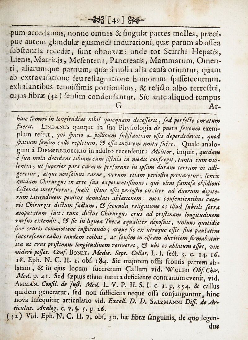 pum accedamus, nonne omnes &fingulas parces molles, praeci¬ pue autem glandulae ejusmodi induracioni, quae parum aboflea ,1'ubftancia recedic, fune obnoxias? unde tot Scirrhi Hepatis, Lienis,Matricis, Mefenterii, Pancreatis, Mammarum, Omen- ti, aiiarumque partium, quas a nulla alia caufa oriuntur, quam ab extravaiatione feu reftagnatione humorum fpiflefcencium, exhalantibus tenuiiltmis portionibus, & relido albo terreftri, cujus fibras (52,) fenfim condenfantuc. Sic ante aliquod tempus G Ar- huic femori in longitudine nihil quicquam decefferit, fed pevfeilc cnmtUftt fuerit. Lindanus quoque ia fua Phyfiologia de puero fexenni exem- piuin re icet, qui fpatto 4. pollicum fubflanitam ojfis deperdiderat, quod. Jpatium fenfim callo repletum, & offa invicem unita fuere. Quale analo¬ gum a DieM‘Erbk.oeckio in adulto recenfetur: Molitor, inquit, quidam e fua mola decidens tibiam cum jiflula tn medio confregit, tanta eunt viom lenii a, ut faperior pars carnem perforans in ipfam duram terram vi adi-' :geretur , atque nonfolum carne, veram etiam pertofiio privaretur; jenex quidam Chirurgus in arte fua expenentiffimus > qui ohm famofa obfidioui Ofienda interfuerat, ftafit ijhus ojfis periojho circiter ad duorum didito¬ rum latitudinem penitus denudati ablationem: mox confentienttbus cate’* ris Chirurgis ditium fatlum, (fi fecunda religatione os illud fubtili ferra amputatum fuit i tunc ditius Chirurgus crus ad pnfimam longitudinem rurfus extendit, (fi fic in lignea Iheca aqualiter depofuit, vulnus quotidie [me cruris commotione inficiendo ; atque fic ex utroque ojfis fine paulatim fuccrefcens calius tandem coibat, ac fenfim in ojfeam duritiem firmabatur sta ut crus pnftmam longitudinem retineret, (fi ubi os ablatum ejfet, vix videri pojfet. Conf Bonet. Medie. Sept. Collat. L. I. fcd. 3. c. 14. 18. Eph. N. C II. 2. obf. 1^4. Sic majorem offis frontis partem ab¬ latam , & in ejus locum fuccretum Callum vid. Wqlfii ObfCkir. Med. p. 41. Sed fepius etiam natura deficiente contrarium evenit, vid. Amman. ConfiL de fuft. M.ed\ L. V• P, II. S. I. c. 1. p# 3 54* & callus quidem generatur> fed non fufficiens neque ofla conjunguntur, hinc nova infequitur articulario vid. Excel/. D. D. Salzmanni Difi de Ar* ticulat. Analog, c. v. §. j. p. 16. (51) Vid. Eph. Na C. II. 7t obf. 30. hae fibras fanguinis, de quo legen¬ dum