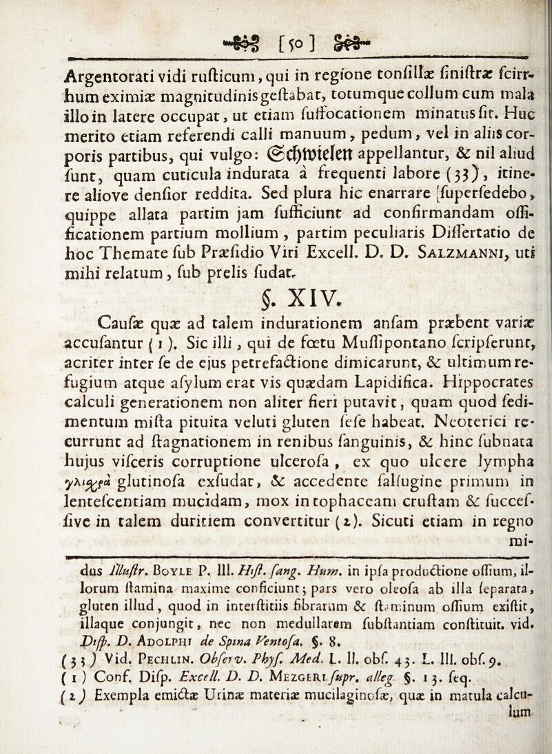 0 ' ___ [5°] Sf3~ Argentorati vidi rufticum, qui in regione tonfiilx finiftra: fcirr- hum eximiae magnitudinis geftabat, totumque collum cum mala illo in latere occupat, ut etiam fuffocationem minatus fit. Huc merito etiam referendi calli manuum, pedum, vel in aliis cor¬ poris partibus, qui vulgo: appellantur, & nil aliud funt, quam cuticula indurata a frequenti labore (3$) , itine¬ re aliove denlior reddita. Sed plura hic enarrare [fuperfedebo, quippe allata partim jam fufficiunt ad confirmandam offi- ficationem partium mollium, partim peculiaris Diflertatio de hoc Themate fub Praefidio Viri Excell. D. D. Salzmanni, uti mihi relatum, fub prelis fudat, §. XIV. Caufx qua: ad talem indurationem anfam praebent varix accufantur {1). Sic illi, qui de fcetu Muflipontano fcripferunr, acriter inter fe de ejus petrefa&ione dimicarunt, & ultimum re¬ fugium atque afylurn erat vis quaedam Lapidifica. Hippocrates calculi generationem non aliter fieri putavit, quam quod fedi- mentum mifta pituita veluti gluten fefe habeat. Neoterici re¬ currunt ad ftagnationem in renibus fanguinis, &: hinc fubnata hujus vifceris corruptione ulcerofa , ex quo ulcere lympha glutinofa exfudac, Sc accedente faliugine primum in lentefcentiam mucidam, mox in tophaceam cruftam &: fuccef- hve in talem duritiem convertitur (1). Sicuti etiam in regno rui¬ dus llluftr. Boyle P. 111. Hifl. fang. Hum. in ipfa productione odium, il¬ lorum (lamina maxime conficiunt3 pars vero oleofa ab illa feparata, gluten illud, quod in interftitiis fibrarum & flaminum odium exidit, illaque conjungit, nec non medullarem fubllantiam conftituit. vid. Dtfp. D. Adolphi de Spina Ventoja. §. 8. ( 3 3 ) Vid. Pechlin. Obferv. Phyf. Med, L. II. obf. 43. L. IU. obf. 9. ( 1 ) Conf. Difp. Excell. D. D. Mezgeixxfupr. alleg. §.13. feq. (1) Exempla emidtae Urina materia mucilagincfa, qua in matula calcu¬ lum