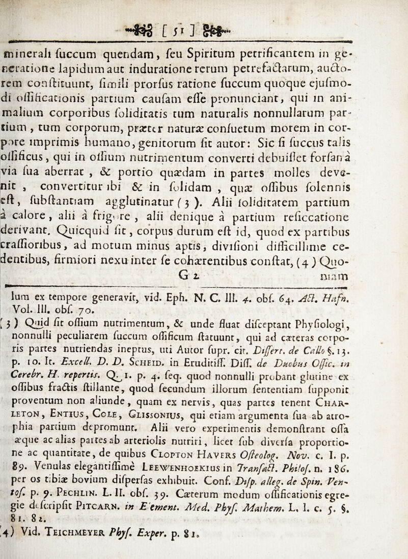 ~S3g [ 513 __ minerali fuccum quendam, feu Spiritum petrificaatem in ge- reratione lapidum aut induratione rerum petrefiudarum, aucto¬ rem conditu une, fimili prorfus ratione fuccum quoque ejufmo- di oifificacionis partium caufam ede pronunciant, qui in ani¬ malium corporibus foliditatis tum naturalis nonnullarum par¬ tium , tum corporum, pratter natura: con/uetum morem in cor¬ pore imprimis humano, genitorum lit autor: Sic fi fiiccus talis olfificus, qui in ollium nutrimentum converti debuillet iorfana via iua aberrat , & portio quardam in partes molles deve¬ nit , convertitur ibi & in folidam , qua: ofiibus folennis eft , fubdantiam agglutinatur ( 3 ). Alii foliditatem partium a calore, alii a frigere , alii denique a partium reficcatione derivant. Quicquid iit, corpus durum eft id, quod ex partibus craffioribus, ad motum minus aptis, divifioni difficillime ce¬ dentibus, firmiori nexu inter Te cohaerentibus condat, (4 ) Quo- Gt mnm lum ex tempore generavir, vid. Eph. N. C. 111. 4. obi'. 64. Abi. Hafrs. Vol. 111. obf. 70. [ 3 ) Qil*d fit oflium nutrimentum, & unde fluat difeeptant Phyfiologi, nonnulli peculiarem fuccum oflificum flatuunt, qui ad exteras corpo¬ ris partes nutriendas ineptus, uti Amor fupr. cir. Biferr.de Callo*), 13. p. 10. It. Excell. D. B. Scheid. in Eruditiili Diifi de Bacbus Cjjtc. tn Cerebr, H. repertis. Q^i. p. 4. feq. quod nonnulli probant giutine ex oflibus fradfcis ftillante, quod fecundum illorum fententiam iupponic proventum non aliunde, quam ex nervis, quas partes tenent Char- leton, Entius, Cole, Glissonius, qui etiam argumenta fua ab atro¬ phia partium depromunt. Alii vero experimentis demonftrant ofla atque ac alias paitesab arteriolis nutriri, licet fub divcrla proportio¬ ne ac quantitate, de quibus Clopton Havers O/leolog. Nov. c. I. p. 89. Venulas elegantiffime Leewenhoikius in Iranfabl. PhitoJ. n. 186'. per os tibiae bovium difperfas exhibuit. Conf. Ih/p. alleg. de Spm. Pen- tof. p. 9. Pechlin. L. II. obf. 39. Caterum modum offificationis egre¬ gie dt feri p fit Pitcarn. in E ement. Med. Pbyf. Mathem. L, L c. c. §. 81. 8 a.