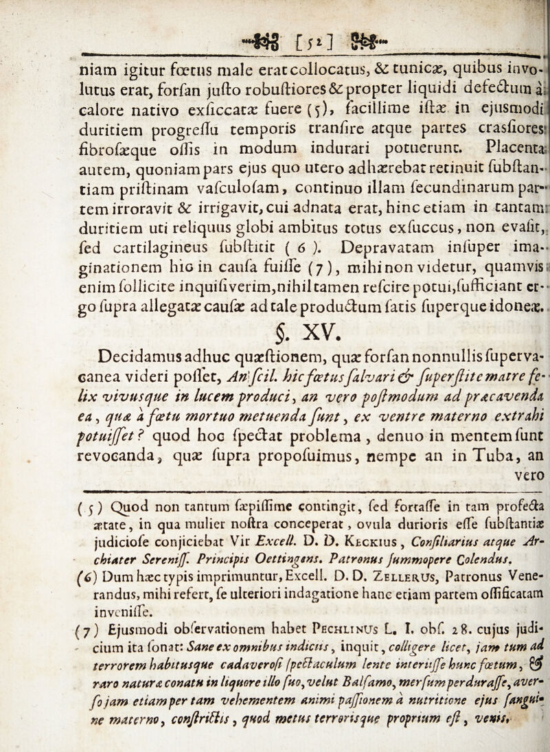 CpI niam igitur foetus male erae collocatus, &: lutus erae, forfan jufto robuftiores&propter liquidi defedtum a= calore nativo exiiccata: fuere (5), facillime ifta; in ejusmodi duritiem progreiTu temporis tranfire atque partes crasliores: fibrofeque ollis in modum indurari potuerunt. Placent* autem, quoniam pars ejus quo utero adhaerebat retinuit fubftan- tiam priftinam vafculolam, continuo illam fecundinarum par¬ tem irroravit & irrigavit,cui adnata erat, hinc etiam in tantam: duritiem uti reliquus globi ambitus totus exfuccus, non evalit, fed cartilagineus fubftitit ( 6 ). Depravatam infuper ima¬ ginationem hio in caufa fuiife (7), mihi non videtur, quamvis! enim follicite inquifiverim,nihil tamen refeire potui,fufficiant cr-- gofupra allegata: caufae ad tale produdtum fatis fu per que idoneae. §. xv. Decidamus adhuc quaeftionem, quse forfan nonnullis fuperva* canea videri pollet, Anljcil. hicfoetusfalvari & fuperjlitc matre fe¬ lix vivus que in lucem produci > an vero pojlmodum ad pr ac avenda ea, qtid a fcetu mortuo metuenda funt, ex ventre materno extrahi potuijfet? quod hoc fpe&at problema , denuo in mentem funt revocanda, qua? fupra propofuimus, nempe an in Tuba, an vero (5) Quod non tantum f&’pi(Iime contingit, fed fortafTe in tam profecta aptate, in qua mulier noftra conceperat> ovula durioris e(Te fubftantiae judiciofe conjiciebat Vir ExcelL D. D. Kbckius , Conjiltarius atque Ar¬ chiater Scrcmjf. Principis Oettingens. Patronus jummopere Colendus. randus, mihi refert, fe ulteriori indagatione hanc etiam partem offificatatn invenifTe. (7) Ejusmodi obfervationem habet Pechlinus L. I, obf. 28. cujus judi¬ cium ita fonat: Sane ex omnibus indictis, inquit, colligere licet, jam tum ad terrorem habitusque cadaverofi (pcttaculum lente intertijfe hunc foetum, raro natura conatu in liquore illo fuo, velut Balfamo, merfumperdurajfe, aver- fo jam etiam per tam vehementem animi pajjionem d nutrittone ejus fangui* ne materno, conjlrittis, quod metus terronsque proprium eft > venis* tunica?, quibus invo-
