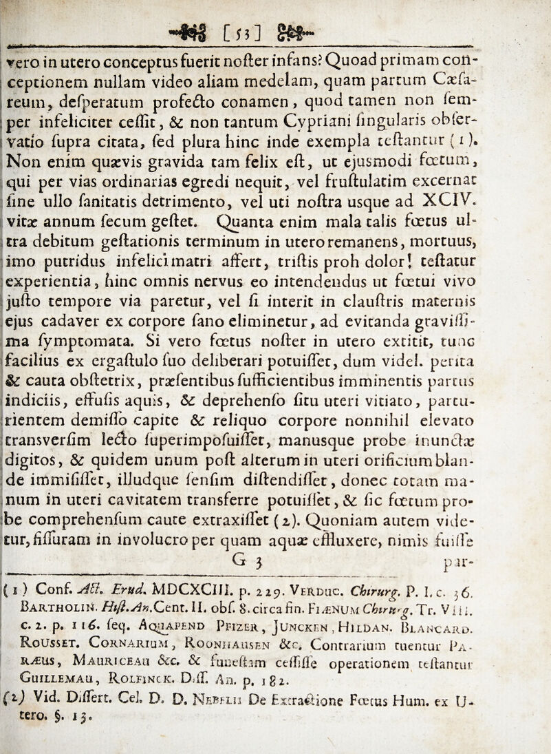 i [53] *a rero in utero conceptus fuerit noder infans? Quoad primam con¬ ceptionem nullam video aliam medelam, quam parcum Cacfa- reum, dcfperatum profe&o conamen, quod tamen non fem- per infeliciter ceflit, &c non tantum Cypriani lingularis obfer- vatio fupra citata, fed plura hinc inde exempla cedantur (i). Non enim quaevis gravida tam felix ed, ut ejusmodi fcctum, qui per vias ordinarias egredi nequit, vel frudulatim excernat line ullo fanitatis detrimento, vel uti noftra usque ad XCIV. vitae annum fecum gedet. Quanta enim mala talis foetus ul¬ tra debitum gedarionis terminum in utero remanens, mortuus, limo putridus infelici matri affert, tridis proh dolor! cedatur experientia, hinc omnis nervus eo intendendus ut fcetui vivo judo tempore via paretur, vel fi interit in claudris maternis ejus cadaver ex corpore fano eliminetur, ad evitanda gravidi- ma fymptomata. Si vero foetus noder in utero extitit, tuae facilius ex ergadulo luo deliberari potuilfet, dum videl. perita & cauta obdecrix, pratfentibus fufficientibus imminentis partus indiciis, effufis aquis, & deprehenlo fitu uteri vitiato, partu¬ rientem deinifio capite & reliquo corpore nonnihil elevato transverfim le<do fuperimpofuiflet, manusque probe inuncte digitos, & quidem unum pod alterum in uteri orificium blan¬ de immifidec, illudque fenfim diftendidet, donec coram ma¬ num in uteri cavitatem transferre potuidet, & fic foetum pro- :be comprehenfum caute extraxiffet (i). Quoniam autem vide¬ tur, fifiuram in involucro per quam aquae effluxere, nimis fu i fle G 5 i» i V (i) Conf. AVt. Erud, MDCXCllh p. 229. VeRDuc. Chirurg. P. 3, c. 56. Bartholi^. Hift.Av.Cent.il. obf. S.circafin. Fi^vuChtr^a. Tr. Vili, c. 2. p. 116* (eq. Aquapend Ppizer, Juncken . Hildan. Blancard. Rousset. Cor narium } Roonhausen &c, Contrarium tuentur Pa- r^eus j Mauriceau &c. & funefiarn cefUlle operationem ce-ftantur Guillemau, Rolfinck. DilT. An, p. igx, (1) Vid. DiiTert. Cei. D. D. Nebflii De Extra&ione Foetus Hum. ex U- tero. §. 15.