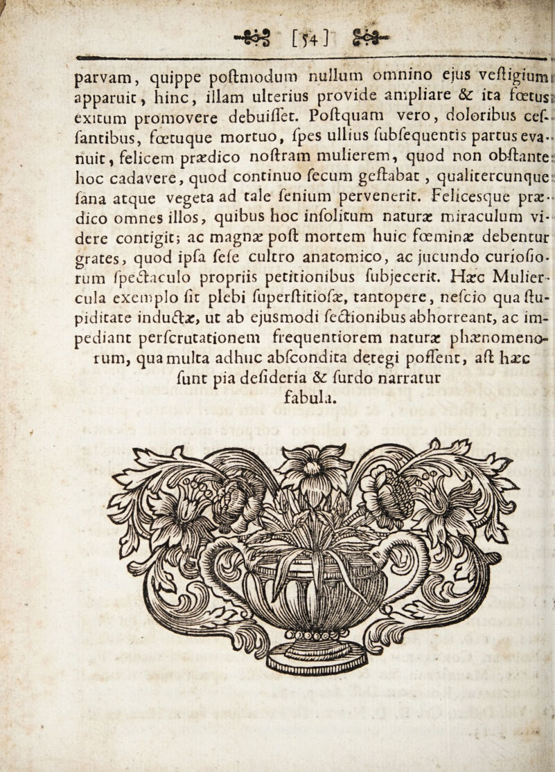 [ 54 ] -— . ---■ -■ -- ■ ---— ——■ ■ i , ■ ' — » parvam, quippe poftmodum nullum omnino ejus veftigiurm apparuit, hinc, illam ulterius provide ampliare &c ita Icetus; exitum promovere debuiflet. Poftquam vero, doloribus cef- fantibus, fcetuque mortuo, fpes ullius rubfequentis partus eva¬ nuit, felicem praedico noftram mulierem, quod non obftante; hoc cadavere, quod continuo fecum geftabat, qualitercunque fana atque vegeta ad tale fenium pervenerit. Felicesque prte- dico omnes illos, quibus hoc infolitum natura: miraculum vi¬ dere contigit; ac magna: poft mortem huic foemina: debentur grates, quod ipfa feie cultro anatomico, ac jucundo curioiio- rum fpedtaculo propriis petitionibus fubjecerit. Ha:c Mulier¬ cula exemplo iit plebi iuperilitiofx, tantopere, nefcio quaftu- piditate indu&a:, ut ab ejusmodi fecfionibus abhorreant, ac im¬ pediant perfcrutationem frequentiorem natura: phamomeno- rum, qua multa adhuc abfcondita detegi poflent, ail ha:c funt pia deiideria & furdo narratur fabula. *
