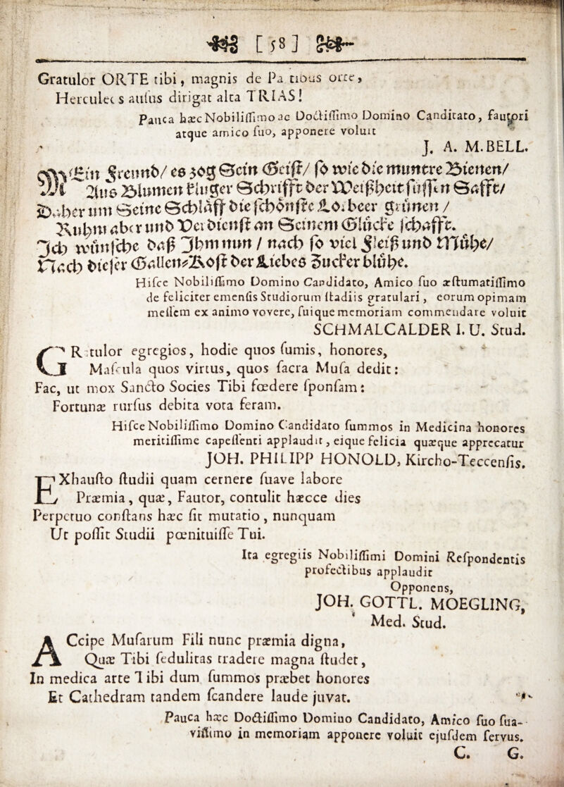 •L. r - ■ _ •«'4 - UVI f s .-**■.-* --. r]>- [ 58 ] *k * ’> . I Gratulor ORTE tibi, magnis d e Pa abus orce ? Herculees auius dirigat alta TRIAS! Pauca hscNobilitTimoac Ooclidimo Domino Candicato, fau|pri atque amico fuo, apponere voluit J. A. M.BELL. e&yt-in Sreirnb/ ce 303 Bcm (Bcifi/ (0 wic tue tmrntre Btenen/ VJi ^2Ut6 25lumcn tiuger ©cbvtfft fcerYVetf&eitfuflln SafFe/ jD„vber um Setrtc ©d)!aft bic jct>onf?c ,to. beer gmneit / Kjthni c,bcr mib T?eitncnfimi ©cmem (Bliicbe * “Id) tvun!'d)c bti0 Jbmmn / mid) jo vtcl J!ei|5unb DJulye/ Hdd^ btejer (BsMW&otl ber Aiebco Sucferblube. Hifce Nobilifhmo Domino Candidato, Amico fuo a: ftu mati (fimo de feliciter ementis Studiorum Itadiis gratulari, eorum opimam mellcm ex animo vovere, fuique memoriam commendare voluit SCHMALCALDER i. U. Stud. C^Rtulor egregios, hodie quos fumis, honores, v c I Mafcula quos virtus, quos facra Mufa dedit: Fac, uc mox Sancio Socies Tibi foedere fponfam: Fortunas rurfus debita vora feram. Hifce Nobiliilimo Domino Candidato fummos in Medicina honores meritiflime capdlenti applaudit, eique felicia quarque apprecatur JOH. PHiLIPP HONQLD, Kircho-Teccenfis. EXhaufto ftudii quam cernere fuave iabore Praemia, quae, Fauror, contulit haecce dies Perpetuo conflans hxc fit mutatio, nunquam Uc poffit Studii prenituifTe Tui. Ita egregiis Nobiliffimi Domini Refpondentis profectibus applaudit Opponens, JOH. GOTTL. MOEGL1NG, Med. Stud. ACcipe Mufarum Fili nunc praemia digna, Quae Tibi feduliras tradere magna ftudet, In medica arte 1 ibi dum fummos praebet honores Et Cathedram tandem fcandere laude juvac. Pauca ha:c Do&iffimo Domino Candidato, Amico fuo fua- viitimo in memoriam apponere voluit ejufdem fervus. C. G*