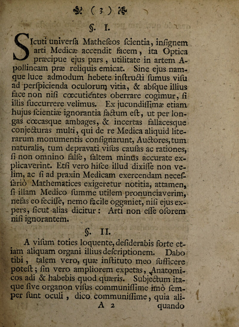 §• I. ^ SIcuti univerfa Mathefeos fcientia, infignem arti Medica* accendit facem, ita Optica pracipue ejus pars , utilitate in artem A- polJineam prae reliquis emicat. Sine ejus nam¬ que luce admodum hebete inftru&i fumus vifu ad perfpicienda oculorurrj vitia, & abfque illius face non nifi coecutieYites oberrare cogimur, fi illis fuccurrere velimus. Ex jucundiffimse etiam hujus fcientice ignorantia facium eft, ut per lon- _gas coecasque ambages, & incertas fallacesque conjecluras multi, qui de re Medica aliquid lite- rarum monumentis confignarunt, Au£lores,tum naturalis, tum depravati vilus caufas ac rationes, fi non omnino falle, laltem minus accurate ex¬ plicaverint. Etfi vero hilce illud dixifie non ve¬ lim, ac fi ad praxin Medicam exercendam necef- fario Mathematices exigeretur notitia, attamen, fi illam Medico fumme utilem pronunciaverim, nefas eo fecille, nemo facile ogganiet, nifi ejus ex¬ pers, ficut alias dicitur: Arti non efle oforem -nifi ignoranteha. §• II. A vifum toties loquente, defiderabis forte et- iam aliquam organi illius delcriptionem. Dabo tibi, talem vero, qua inftituto meo fuffi.cere poteft; fin vero ampliorem expetas, Anatomi¬ cos adi & habebis quod quseris. Subjedtum ita¬ que live organon vifus communiffime imo fem- per funt oculi , dico, communiffime, quia ali- A ^ quando