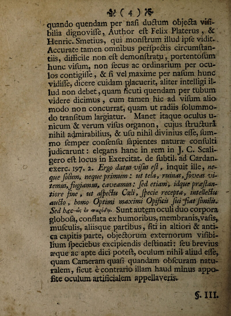 - quando quendam per nafi ductum obje£ta via¬ bilia dignovifle, Author eft Felix Platerus , & Renric.Smetius, qui monftrum Hlud ipfe vidit. Accurate tamen omnibus perfpe&is circumftan- tiis, difficile non eft demonftratu, portentofum hunc vifum, non fecus ac ordinarium per ocu¬ los contigille, & fi vel maxime per nafum hunc vidiffie, dicere cuidam pjacuerit, aliter intelligi il¬ lud non debet, quam ficuti quendam per tubum videre dicimus , cum tamen hic ad vifiim alio> modo non concurrat, quam ut radiis folummo- do tranfitum largiatur. Manet itaque oculus u- nicum & verum vifus organon, cujus ftruftura nihil admirabilius, & ufu nihil divinius efie, lum¬ ino femper confenfu fapientes naturae eonfulti judicarunt: elegans hanc in rem in J. C. Scali- cero eft locus in Exercitat de fubtil. ad Gardan- exerc. 197. 2. Ergo datus vifus ef, inquit ille, ne¬ que filum* neque primumut tela, ruinas, foveas vi¬ temus, fugiamus, caveamus : fid etiam,- idque prafian- tiore fine, ut afieSu Coeli , fiecie recepta, intelleSu auSo , homo Optimi maximi Opificis fui fiat Jimilis» Sedhgc-vs» Sunt autem oculi duo corpora globofa, conflata ex humoribus, membranis,vafis» mufculis, aliisque partibus, fitrin altiori & anti¬ ca capitis parte, objectorum externorum vifibi- lium fpeciebus excipiendis deftinati: leu brevius seque ac apte diei poteft, oculum nihil aliud efie, quam Cameram quali: quandam obituram natu¬ ralem, ficut e contrario illam haud minus appo- fite oculum artificialem appellaveris.