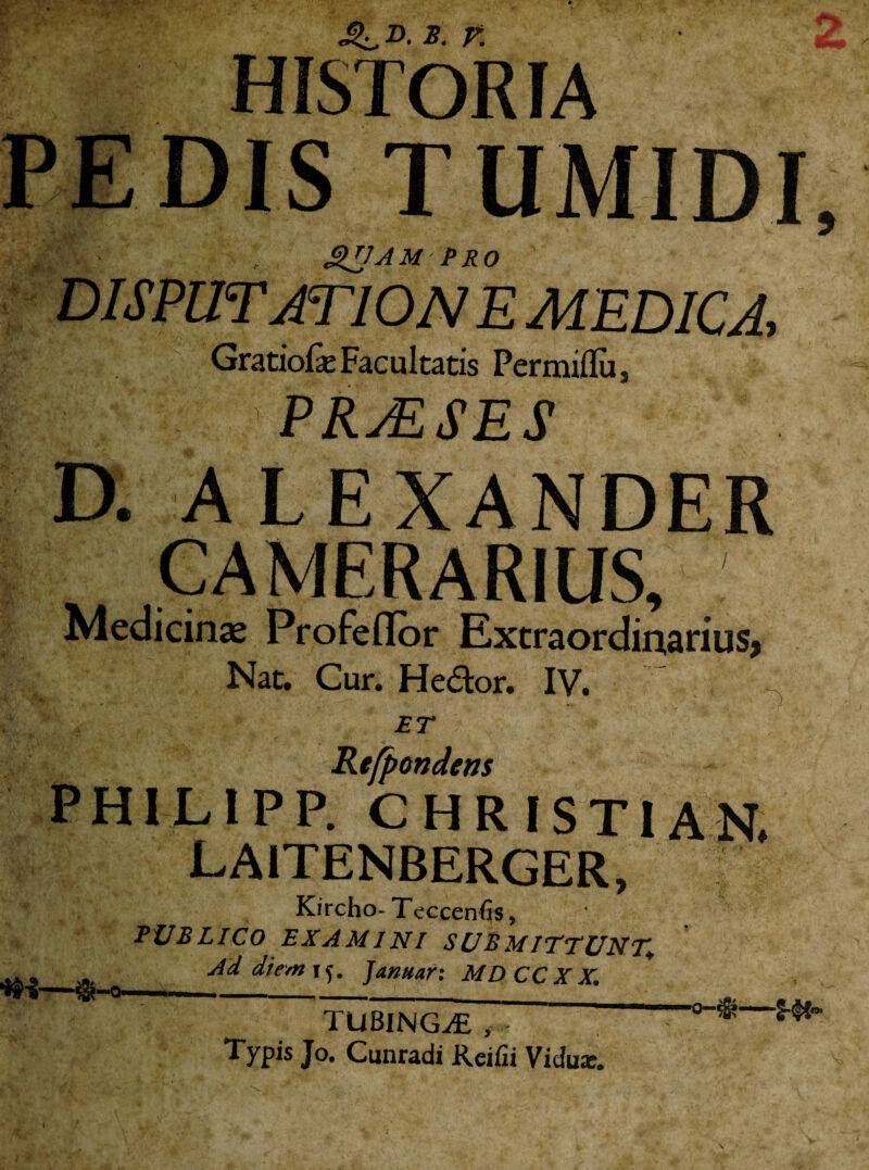 D- 2- V. : HISTOR IA DIS TUMIDI, SUJAMPRO DI SPUTAT ION E MEDICA, Gratiofae Facultatis Permiflu , || ;V . ’ PRAESES D. ALEXANDER CAMERARIUS, Medicinas Profeflor Extraordinarius, Nat. Cur. He<5tor. IV. ET Refpondens PHILIPP. CHRISTIAN. LA1TENBERGER, Kircho- Tcccenfis, PUBLICO EXAMINI SUBMITTUNT* Ad die,n\^. Januar: MDCCXX. TUBING^E ,..i ' Typis Jo. Cunradi Rcifii Vidu*.