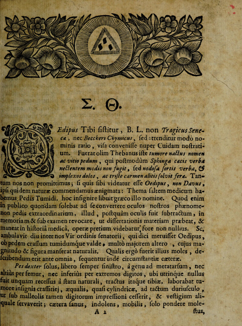 2. ©. Edipus Tibi fiftitur, B. L. non Tragicus Sene^ c<e , nec Beccken Ckymicus, fed attenditur modo no¬ minis ratio, vifa convenifie nuper Cuidam noftrati- um. Fuerat olim Thebanus ifte tumore natius nomen ac vitio pedum , qui poftmodum Sphinga cacis verba netlentem medis non fugit, fed nodofa fortis verbay & implexos dolos, ac tnfle carmen alitis folvit fera. Tan¬ tum nos non promittimus j Ci quis fibi videatur efie Oedipus, non Davus , ipfi quidem natura; commendamus aenigmata: Thema faltem medicum ha¬ bemus Pedis Tumidi, hoc infignire libuitgrasco illo nomine. Quod enim in publicp quon'dam folebat ad fe convertere oculos noftros phasnome- non pedis extraordinarium, illud, poftquam oculis fuit fubtra&um, in memoriam & fub examen revocare, ut dirfertactonis materiam prsbeat, 5c maneat in hiftoria medica, operas pretium videbatur^ fore non nulhus. Sc4 ambulavit diu internos Vir ordinis fenatorii, qui dici meruiflet Oedipus, ob pedem crafium tumidumque valde » multo majorem altero , cujus ma¬ gnitudo Sc figura manferat naturalis. Qualis ergo fuerit illius moles , de- feribendum erit ante omnia, fequentur inde circumftantias cacterae. Pes dexter folus, libero femper finiftro, a genu ad metatarfum, nec altius per femur, nec inferius per extremos digitos, ubi utrinque nullus fuit unquam recefiiis a ftatu naturali, tra&us itaque tibias, laborabat tu¬ more infignis craflitiej, asqualis, quafi cylindricae, ad ta£fcum duriufculo 9 ut fub malleolis tamen digitorum impreflioni cefierit, &c veftigium ali— quale fervaverit *, castera fanus, indolens, mobilis, folo pondere mole- A i ftus,