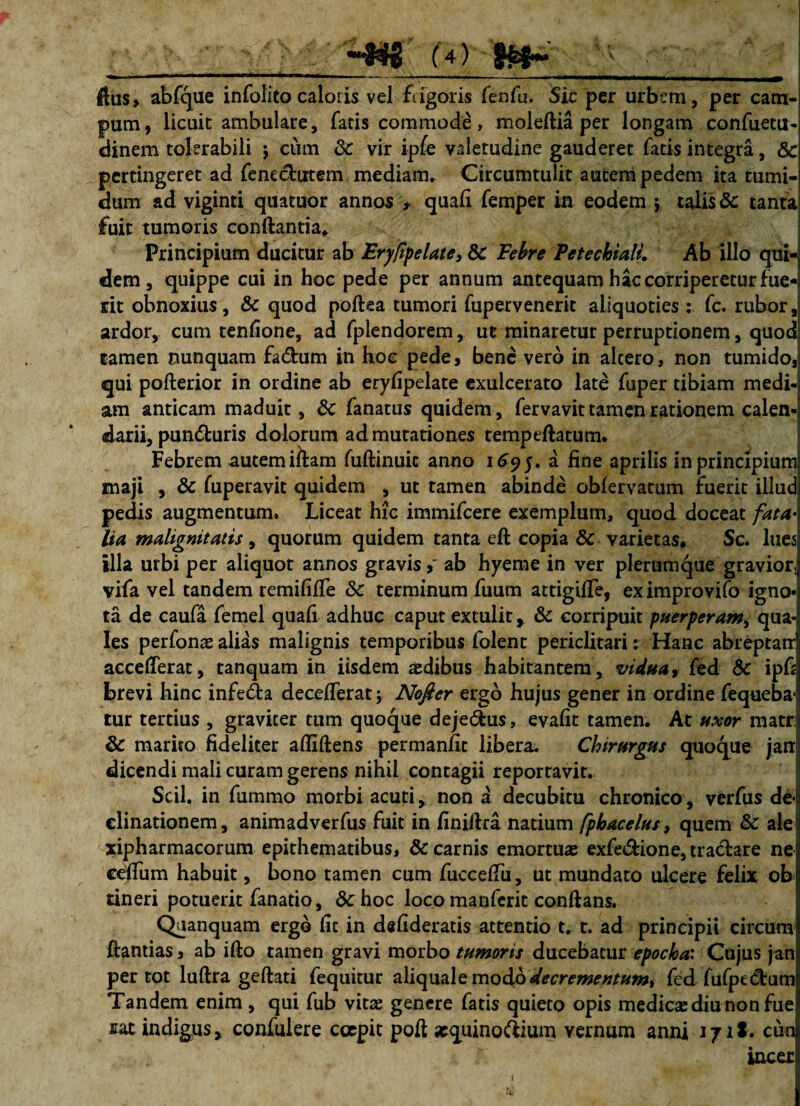 —  . ' ' ' . ' '' '--4--i • in—>—i* abfque infolito caloris vel frigoris fenfu. Sic per urbem, per cam¬ pum, licuit ambulare, fatis commode, moleftia per longam confuetu- dinem tolerabili j cum Sc vir ipfe valetudine gauderet fatis integra, Sc pertingeret ad fenecfcutem mediam* Circumtulit autem pedem ita tumi¬ dum ad viginti quatuor annos , quali femper in eodem $ talis Sc tanta fuit tumoris conftantia. Principium ducitur ab Eryfpelate, Sc Febre PetechialL Ab illo qui¬ dem , quippe cui in hoc pede per annum antequam hac corriperetur fue¬ rit obnoxius, Sc quod poftea tumori fupervenerit aliquoties : fc. rubor, ardor, cum tenfione, ad fplendorem, ut minaretur perruptionem, quod tamen nunquam fa&um in hoc pede, bene vero in altero, non tumido, qui pofterior in ordine ab erylipelate exulcerato late fuper tibiam medi¬ am anticam maduit, Sc fanatus quidem, fervavit tamen rationem caien-j darii, pun&uris dolorum ad mutationes tempeftatum* Febrem autem iftam fuftinuic anno 169J. a line aprilis in principium maji , Sc fuperavit quidem , ut tamen abinde oblervatum fuerit illud pedis augmentum. Liceat hic immifeere exemplum, quod doceat fata¬ lia malignitatis, quorum quidem tanta eft copia Sc varietas, Sc. lues illa urbi per aliquor annos gravis >' ab hyeme in ver plerumque gravior, vifa vel tandem remifilfe Sc terminum fuum attigilTe, eximprovifo igno* ta de caufa femel quali adhuc caput extulit, Sc corripuit puerperam, qua-l Ies perfonae alias malignis temporibus folent periclitari: Hanc abreptatr accederat, tanquam in iisdem aedibus habitantem, vidua, fed Sc ipfj brevi hinc infe&a decelferat; Nofier ergo hujus gener in ordine fequeba- tur tertius , graviter tum quoque deje&us, evalit tamen. At uxor matr; Sc marito fideliter afliftens permanfit libera* Chirurgus quoque jan dicendi mali curam gerens nihil contagii reportavit. Scii, in fummo morbi acuti, non a decubitu chronico, verfus de¬ clinationem , animadverfus fuit in finiftra natium fphacelus, quem Sc ale xipharmacorum epithematibus, & carnis emortuae exfe&ione, tra&are ne ceffum habuit, bono tamen cum fuccelTu, ut mundato ulcere felix ob tineri potuerit fanatio, & hoc loco manferit conftans. Qaanquam ergo lit in delideratis attentio t. t. ad principii circum Hantias, ab ifto tamen gravi morbo tumoris ducebatur epocha: Cujus jan per tot luftra geftati fequitur aliquale modo decrementum^ fed fufpt<ffcum Tandem enim , qui fub vitae genere fatis quieto opis medicae diu non fue nat indigus, confudere coepit poft «equino&ium vernum anni J j i1. cun incer