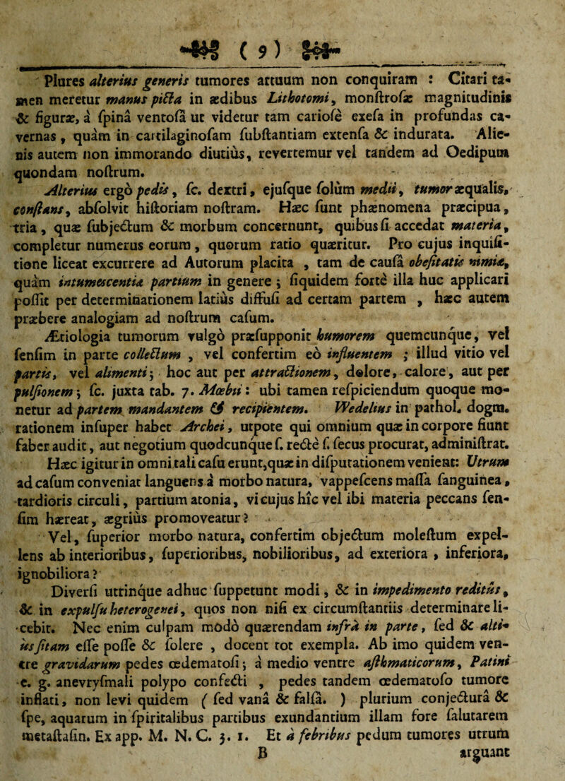 (?) S4fr* .. Plures alterius generis tumores artuum non conquiram : Citari ta- men meretur manuspitta in aedibus Lithotomia monflrofse magnitudinis & figurae, a fpina ventofa ut videtur tam cariofe exefa in profundas ca¬ vernas , quam in cartilaginofam fubflantiam extenfa 5c indurata. Alie¬ nis autem non immorando diutius , revertemur vel tandem ad Oedipum quondam noftrum. Alterius ergo pedis, fc. dertri, ejufque folum medii, tumor aequalis, conflans, abfolvit hiftoriam noftram. Haec funt phaenomena praecipua» tria, quae fubje&um & morbum concernunt, quibus fi accedat materia, completur numerus eorum , quorum ratio quaeritur. Pro cujus inquifi- tione liceat excurrere ad Autorum placita , tam de caufa obefitatie ntmia9 quam intumescentia parttum in genere ; fiquidem forte illa huc applicari poflit per determinationem latius diffufi ad certam partem , hscc autem pnebere analogiam ad noftrum cafum. i£riologia tumorum vulgo prarfupponit humorem quemcunque, ye! fenfim in parte colletlum , vel confertim eo influentem ; illud vitio vel fartisr vel alimenti; hoc aut per attraUionem, dolore, calore, aut per pulflonem\ fc. juxta tab. -j.Moebiii ubi tamen refpiciendum quoque mo¬ netur ad partem mandantem €4 recipientem. Wedelius in pathoh dogra, rationem infuper habet Archei, utpote qui omnium quae in corpore fiunt faber audit, aut negotium quodcunque f. re&e f. fecus procurat, adminiftrat. Haec igitur in omni tali cafu erunt,quae in difputationem venient: Utrum ad cafum conveniat languens a morbo natura, vappefeens mafta fanguinea, tardioris circuli, partium atonia, vi cujus hic vel ibi materia peccans fen¬ fim haereat, aegrius promoveatur? ' Vel , fuperior morbo natura, confertim cbje&um moleftum expel¬ lens ab interioribus, fuperioribus, nobilioribus, ad exteriora > inferiora, ignobiliora? Diverfi utrinque adhuc fuppetunt modi, & in impedimento reditus, & in expulfuheterogenei 9 quos non nifi ex circumflandis determinare li¬ cebit. Nec enim culpam modo quaerendam infra in parte, fed 8c alti¬ usfltam efTe poffe &c lolere , docent tot exempla. Ab imo quidem ven¬ tre gravidarum pedes cedematofi *, a medio venere afthmaticorum, Patini c. g. anevryfmali polypo confecti , pedes tandem oedemarofo tumore inflati, non levi quidem ( fed vana & falfa. ) plurium conje&ura 8c fpe, aquarum in fpiritalibus pardbus exundantium illam fore falutarem roetaftafin. Ex app. M. N. C. 3. 1. Et d febribus pedum tumores utrurh B arguant