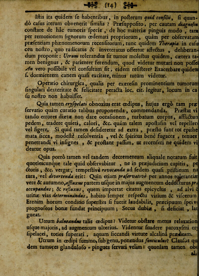 Iftis ita quidem fe habentibus, in pofterum quid conJtliiy fi quan¬ do cafus iterum obvenerit fimilis ? Prxfuppofito, per cautam diagnofm conftare de hac tumoris fpecie , de hoc materiae pinguis modo ,. tam per remotionem Tignorum oedemati propriorum, quam per obfervatam praefentiam phaenomenorum recenfitorum, tunc quidem Therapia in cafu ceu noflro, quo radicatus Sc inveteratus offertur affedhis , deliberans dum proponit: Utrum tolerandus fit tumor moleftus quidem, csetera ta-s men benignus , 8c patienter ferendum, quod videtur mutari non poffeJ j4n vero poflibite vel confultum fit, eidem refiftere> Exacerbare quidem f. dormientem canem quafi excitare, minus tutum videtur. Operatio chirurgica, qualis per exaerefin prominentium tumorum fingulari dexteritate & felicitate pcra&a loc. cit. legitur, locum in ca fu noftro non habuitfer. Quia tamen eryfipelati obnoxius erat cedipus, fiujus ergo tam prx fervatio quam curatio talibus proponenda, commendanda. Pradlat vi tando errores diaetae non dare occafionem, turbatum corpus, affli&un pedem, tradere quieti, calori, &c. quam talem apoftafin vel repeileri vel figere. Si quid tamen defideretur ad extra , praefto funt tot epithe mata ficca, modefte refolventia , vel& fpiritus bene fugaces , tenues penetrandi vi infignes , & proftant paffim, ut recenferi ne quidem vi deatur opus. Quia porro tamen vel tandem decrementum aliquale notatum fuit quotiescunque tale quid obfervabitur , ne in praejudicium capitis , pc dforis , &c. vergat , tempeftive revocanda, ad fedem quafi .priftinam na tura, vel divertenda erit: Quin etiam prafervanve per annos t^erantiae vere & autumno,affluxw partem ufque in majus augmentum dedrfeturuspr& occupandus \ Sc refluxus, quem importat citatus epicyclus , ad alvi t urinas vias determinandus, habito femper refpe&u virium dc vifcerum Etenim horum conditio fuperftes fi fuerit laudabilis, praecipuum fpeiv< prognofeos bonae fundat principuum \ Secus dubix , fi deficiat , lat gueat. Utrum balneandw talis oedipus? Videtur obftare metus relaxation ufque majoris, ad augmentum ulterius. Videntur fuadere paroxyfmi er] fipelacei, toties fuperati , aquam ficcandi virtute alcalina prxditam. Utrum in cedipi fummo, fub genu, ponendus fonticulus? Ciaufos qu dem tumores glandulofo - pingues fervari velim: quoniam tamen obt ali