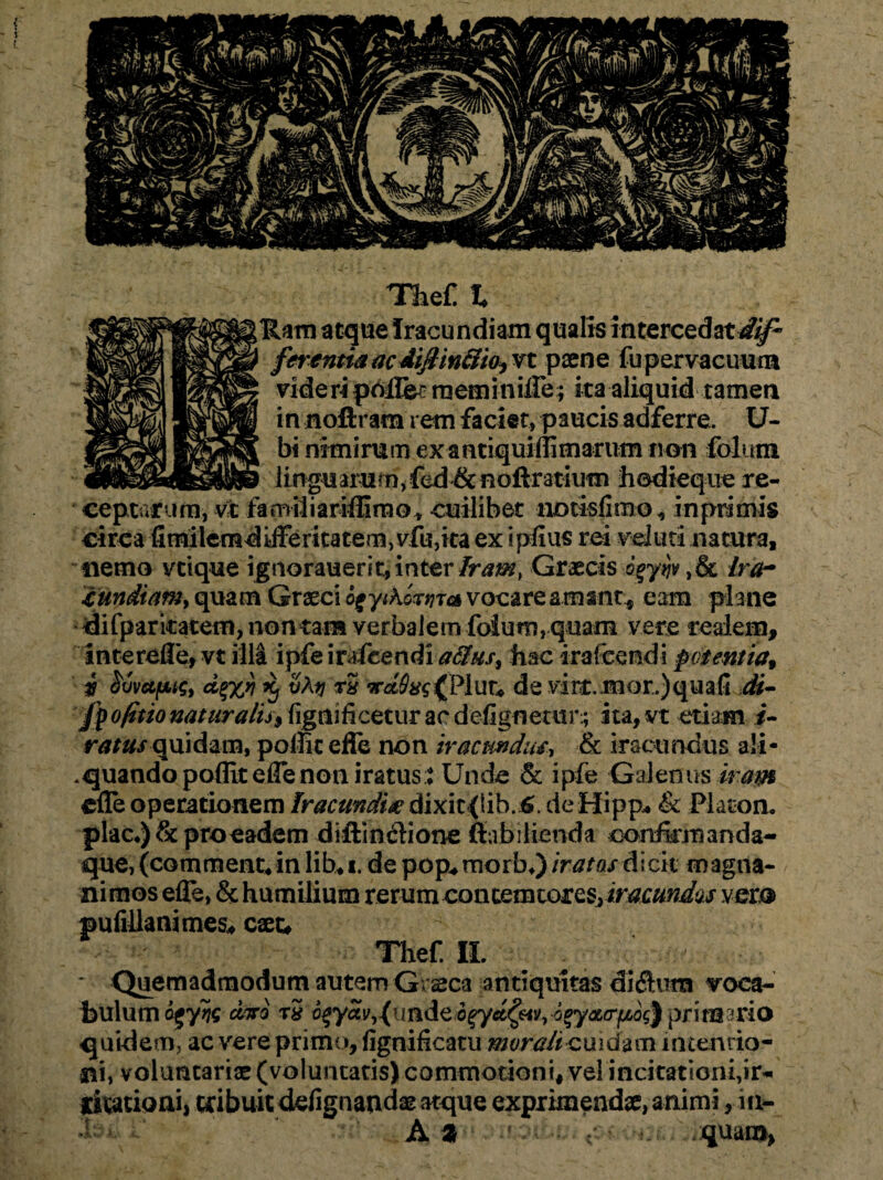 Thef l Ham atque Iracundiam qualia intercedat4ip> fn entia ac diflinitio, vt paene fu pervacuum videri pdflee raeminiffe; ita aliquid tamen in noftram rem faciet, paucis adferre. IJ- bi nimirum exantiquiffimarum non folum linguarum,fed & noftratium hodicque re¬ ceptarum, v-t familiarifiifno* cuilibet notislirno, in primis circa fimileradifferitatern, vfu,ita ex i pluis rei veluti natura, nemo vtique ignorauerit, inter Iram, Graecis ogyijv ,& Ira- £mdiam> quam Graeci o^yiKktjTa vocare amant* eam plane difp-arkatem, non tata verbalem foium, quam vere realem, intereffe, vt illi ipfe irafeendi alius, hac ira icendi potentia, i ^vufjLHy d%%r) Xj vAtj rS de vire, mox.)quali .M- fpo/itio naturalis, figmficetur ac d dignetur.; ita, vt etiam i- ratus quidam, poflic effe non iracundum & iracundus a!i- *quandopoflit effe non iratus* Unde & ipfe Galenus iram effe operationem Iracundi# dixit {lib. 6. de Hipp. & Platon, plac.) & proeadem diftinclione ftabilienda confirmanda- que, (commentrinlib*i. de pop*morb*) iratas dicit magna¬ nimos effe, & humilium rerum contemtoreSjir^w^r vero pufiUanimes* cxt* Thef. II. * Quemadmodum autem Graeca antiquitas diftum voca¬ bulum ojyijC diro tS 6$ydvyj(imd<z6ffld£m> o%yxcr{jbocfr primario quidem, ac vere primo, fignificatu morali cuidam intentio¬ ni, voluntariae (voluntatis) commotioni, vel incitationi,ir¬ ritationi, tribuit ddignandae atque exprimenda, animi, in- Al , quam,