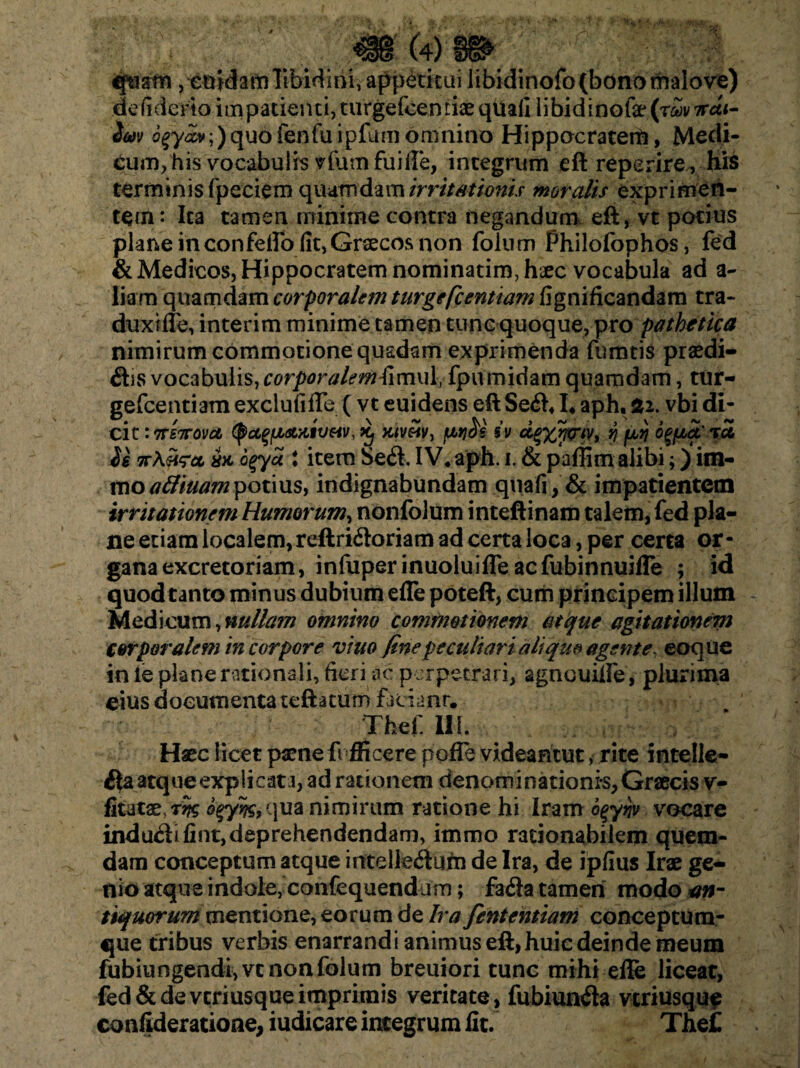 qtiarn, enidam libidini, appetitui libidinofo(bdnomalove) defiderto impatienti, turgefcentiae qiiafi libidinofe (r£ v irdi- 3m o^y«xv;)quofenfuipfumomnino Hippocratem, Medi- tum, his vocabulis vfiam fuifle, integrum eft reperire^ his terminis fpeciem quamdam irritationis moralis exprimen¬ tem: Ita tamen minime contra negandum eft, vt potius plane in conferto fit, Graecos non folum Philofophos, fed & Medicos, Hippocratem nominarim, haec vocabula ad a- liam quamdam corporalem turgefcentiam fignificandam tra- duxifle, interim minime tamen tunc quoque, pro pathetica nimirum commotione quadam exprimenda fumtis praedi- Siis vocabulis, corporalem fimul, fpumidam quamdam, tur- gefcentiam exci u fi fle ( vt euidens eft Se<ft4I. aph, £2. vbi di¬ cit :7rs7rova ^u^atniveiv, nivei v, /w3s iv dgzwriv, fj fjuij o^fiScxoi 2e wXhscl ax. ogyoi t item Se<ft. IV* aph. i. & paffim alibi;) im- moadiuam potius, indignabundam quafi, & impatientem irritationem Humorum, nonfolum inteftinam talem, fed pla¬ ne etiam localem, reftri<ftoriam ad certa loca, per certa or¬ gana excretoriam, infuperinuoluifle ac fubinnuifle ; id quod tanto minus dubium efle poteft, cum principem illum Medicum, nullam omnino commotionem atque agitationem corporalem in corpore viuo finepeculiari aliquo agente, eoque in ie plane rationali, fieri ac perpetrari, agneuifle, plurima eius documenta teftatum faciant. Tbef.UI. Haec licet paene A fficere pofle videantut, rite intelle- $a atque explicata, ad rationem denominationi'S,Graecis v- fitatae,r^ qua nimirum ratione hi Iram 6%yqv vocare indu<ftifint,deprehendendam, immo rationabilem quem¬ dam conceptum atque intelle&um de Ira, de ipfius Irae ge¬ nio atque indole, confequendum; fa<fla tamen modo an- tiquorum mentione, eorum de Ira fententiam conceptura- que tribus verbis enarrandi animus eft, huic deinde meum fubiungendi,vtnonfolum breuiori tunc mihi efle liceat, fed & de veriusque imprimis veritate , fubiun<fta veriusqu? confideratione, iudicare integrum fit. The£