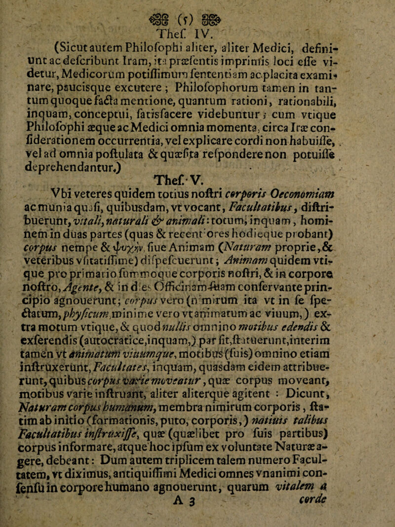 (Sicut autem Philofophi aliter, aliter Medici, defini¬ unt ac defcribunt Iram, ita prsefentis imprimis loci efle vi¬ detur, Medicorum potiffimum fentenriam ac.placita exami¬ nare, psucisque excutere ; Philofophorura tamen in tan¬ tum quoque fada mentione, quantum rationi, rationabili, inquam, conceptui, fatisfacere videbuntur; cum vtique Philofophi aeque ac Medici omnia momenta, circa Irae con- fiderationem occurrentia, vel explicare cordi non habuifie, vel ad omnia poftulata &quaefita refponderenon potuifle deprehendantur*) Thef.-V. Vbi veteres quidem totius noftri corporis Oeconomiam ac munia qu jfi, quibusdam, vt vocant, Facultatibus, diftri- buerunr, v/taii, naturali & animali: totum, inquam, homi¬ nem in duas partes (quas & recenrores hodieque probant) corpus nempe {kypvyjvSiue Animam (Naturam proprie,& veteribus vlitatifTime) difpefeuerunc; Animam quidem vtir que pro primario fummoque corporis nofIri,& in corpore no&vo, Agente, & in d;es Officinam-Ajam confervante prin¬ cipio agnoueriint; corpus vero (n mirum ita vt in fe fpe- datum, phy ficum ynm i me vero vt animatum ac viuum,) ex¬ tra motum vtique, & quod nuitis omnino motibus edendis & exferendis (autocratice,inquam,) par fit,ftatuerunt,interirn tamen vt Miniatum vitmmque, motibus (luis) omnino etiam inftruxerunt, Facultates, inquam, quasdam eidem attribue¬ runt, quibus corpus varie moveatur y quae corpus moveant, motibus varie inftruant, aliter aliterque agitent : Dicunt, Naturam corpus humanum, membra nimirum corporis, fta- tim ab initio (formationis, puto, corporis,) natiuis talibus Facultatibus infiritxijfe\ quae (quaelibet pro fuis partibus) Corpus informare, atque hoc ipfum ex voluntate Naturaea- gere, debeant: Dum autem triplicem talem numero Facul¬ tatem, vc diximus, antiquiffimi Medici omnes vnanimi con- fenfuin corpore humano agnouerunt, quarum vitalem a A s ~ corde