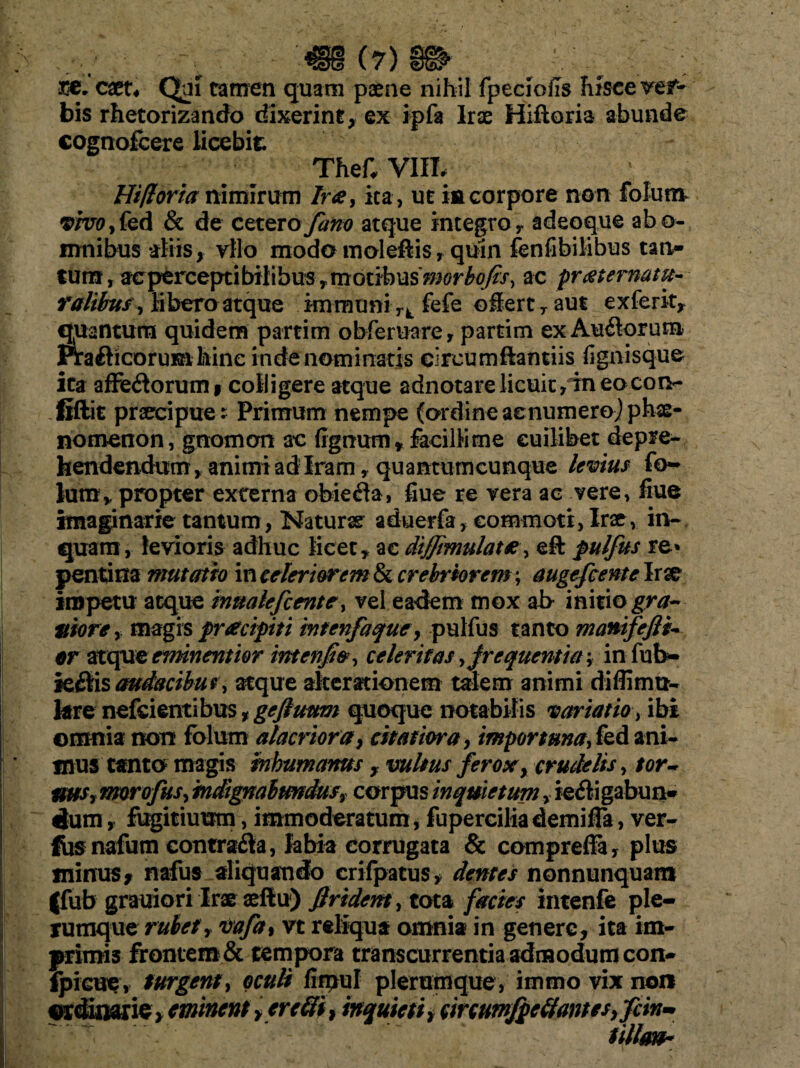 ~N - t. * • (7) 3GC. catu Qui tamen quam paene nihil fpecioils hisce vef- bis rhetorizando dixerint, ex ipfa Irae Hiftoria abunde cognofcere licebit TheC VIIL Hi/loria nimirum Ira, ita, ut in corpore non folum vivo? fed & de cetero fano atque integro r adeoque abo- mnibus aliis, vilo modo moleftis, quin fen fi bilibus tan- tum, acperceptibilibus,motibus'morbofis, ac pratematu~ ralibus? libera atque immuni rk fefe o§ert7aus ex ferit, Juantura quidem partim obferuare, partim ex Aurorum irafticorumhinc indenominatis circumftantiis fignisque ita affe<3orumi colligere atque adnotare licuit, in eo con¬ fidit praecipue; Primum nempe (ordine acnumeroj phae¬ nomenon, gnomon ac (ignum* facillime cuilibet depre¬ hendendum, animi ad Iram, quantumcunque levius fo~ lum* propter externa obiefla, fiue re vera ac vere, flue imaginarie tantum, Naturae aduerfa, commoti, Irae, in¬ quam, levioris adhuc licet, ac diffimulate, eft pulfus re* pentina mutatio in celeriorem & crebriorem ; augefcentc Irx impetu atque innalefcente, vel eadem mox ab initio gra¬ viore y magis pracipiti intenfaque, pulfus tanto manifeflh- er atque eminent i or intenfo, celeritas frequentia? infub- k£tis audacibus, atque alterationem talem animi diffimu- kre nefeientibus, gejluum quoque notabilis variatioibi omnia non folum alacriora, citatiora, importuna, fed ani¬ mus tanto magis inhumanus, vultus ferox, crudelis, tor¬ tius? morofus, indignabundus? corpus inquietum, ie&igabun* dum, fugitiuum, immoderatum, fuperciliademifTa, ver- fiis nafum contra&a, labia corrugata & compreffa, plus minus, nafus aliquando crifpatus, dentes nonnunquam |fub grauiori Irae aeftu) Jlridem, tota facies intenfe ple¬ rumque rubetY vafa, vt reliqua omnia in genere, ita im¬ primis frontem & tempora transcurrentia admodum coit- ipicue, turgent, oculi firpul plerumque, immo vix non ordinarie, eminent > er efti > inquieti t circumfpc(iames,fcin- tillmh