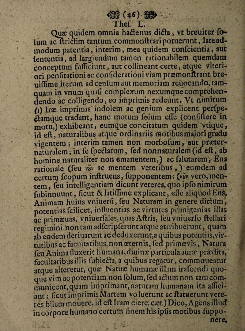 Thef. L. ; Quae quidem omnia ha&enus difla, vt breuiterTa¬ lum ac ftri&im tantum, commonftrari potuerunt /late ad¬ modum patentia, interim, mea quidem confcientia, aut lententia, ad largiendum tamen rationabilem quemdam conceptum fufficiunt, aut collineant certe, atque vlteri- ori penfitationi ac confiderationi viam prsmonftrant, bre- uiflime iterum ad cenfum aut memoriam reuocando, tam¬ quam in vnum quafi complexum nexumque comprehen¬ dendo ac colligendo, eo imprimis redeunt, Vt nimirum (i) Irx imprimis indolem ac genium explicent perfpe- ftamque tradant, hanc motum folum efle (confiftere in motu,) exhibeant, eumque concitatum quidem vtique, id eft, naturalibus atque ordinariis motibus maiori gradu vigentem; interim tamen non morbpfum, aut praeter- naturalem; in fe fpe&atum, fed nonnaturaleni(id eft, ab homine naturaliter non emanentem,) ac falutarem> Ens rationale (feu vw ac mentem veteribus ,) eumdem ad certum fcopum inftruens, fupponentem; (w vero, men¬ tem, feu intelligentiam dicunt veteres, quo ipfo nimirum fubinnuunt, ficut &latiffime explicant, efle aliquod Ens, Animam huius vniuerfi, feu Naturam in genere ditium, potentias fcilicet, influentias ac virtutes primigenias illas acprimaeuas, vniuerfales,quas Aftris, feuvniuerfo ftellari regimini non tam adfcripferunt atque attribuerunt, quam abeodem deriuarunt ac deduxerunt, a quibus potentiis, vir¬ tutibus ac facultatibus, non sternis,! fed primaevis, Natura ieu Anima fluxerit humana,diuinae particula aurae praedita, facultatibus illis fubie<fta,a quibus regatur, commoneatur atque alteretur, quae Natuae humanae rltim irafcendi quo¬ que vim ac potentiam non folum, fed actum non tam com¬ municent, quam imprimant, naturam humanam-ita affici¬ ant; flcut imprimis Martem vo luerunt ac ftatuerunt vete¬ res bilem mouere, id eft Iram ciere, caet.) Dico, Agens illud in corpore humano certum finem his ipfis motibus fuppo- • >• . 'r , nere*