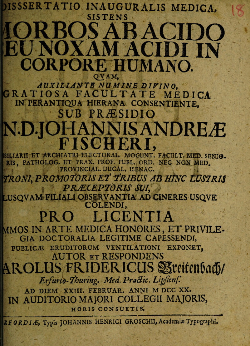 3ISSSERTATI0 INAUGURALIS MEDICA, SISTENS IORBOS AB ACIDO EU NOXAM ACIDI IN CORPORE HUMANO. QVAM, AUXILIANTB NUMINE DiriNO, GRATIOSA FACULTATE MEDICA IN PERANTIQUA HIERANA CONSENTIENTE, SUB PRAESIDIO JpSCHERI, SILIARII ET ARCHIATRI ELECTORAL. MOG11NT. FACULT. MED. SENIO. RIS, PaTHOLOG. ET PRAX. PROF. PUBL. ORD. NEC NON MED. PROVINCIAE. DUCAL. ISENAC. fRONl, PROMO fOR/S Ef ?R1BUS AB HINC WS7RI& PRJECEP70RIS SUI, v .USQVAM FILIALI OBSERVANTIA AD CINERES USQVE COLENDI, PRO LICENTIA ; tfMQS IN ARTE MEDICA HONORES, ET PRIVILE¬ GIA DOCTORAHA LEGITIME CAPESSENDI, PUBLIC.® ERUDITORUM VENTILATIONI EXPONET, - - AUTOR et RESPONDENS RROLUS FRIDERICUS Er furio- 'fhuring. Med.PraHic.Ligfienf. AD DIEM XXIII. FEBRUAR. ANNI M DCC XX. IN AUDITORIO MAJORI COLLEGII MAJORIS, HORIS CONSUETIS, RFORDI&, Typis JOHANNIS HENKICI GROSCHII, Academi»Typographi,