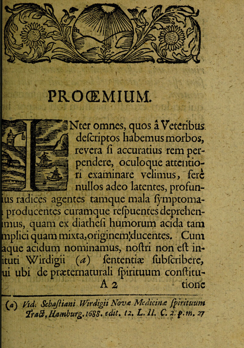 STtcr omnes, quos a Veteribus delcriptos habemus morbos, revera ii accuratius rem per¬ pendere, oculoque attentio¬ ri examinare velimus, fere nullos adeo latentes, profun- ius radices agentes tamque mala fymptoma- imus, quam ex diatheli humorum acida tam tnplici quam mixta,originemlducentes. Cum aque acidum nominamus, noftri non eft in- ituti Wirdigii (a) lententia? liiblcriberc, ui ubi de practernaturali Ipirituum conftitu- A 2 - tione (a) ttdi SebaJUani iVirdigit Nova Medicina fpirituum i** HiUtlbliCg» 1(5$St edit* 12* ^' H* Cl m- ff * th* 2y PROCEMIUM.