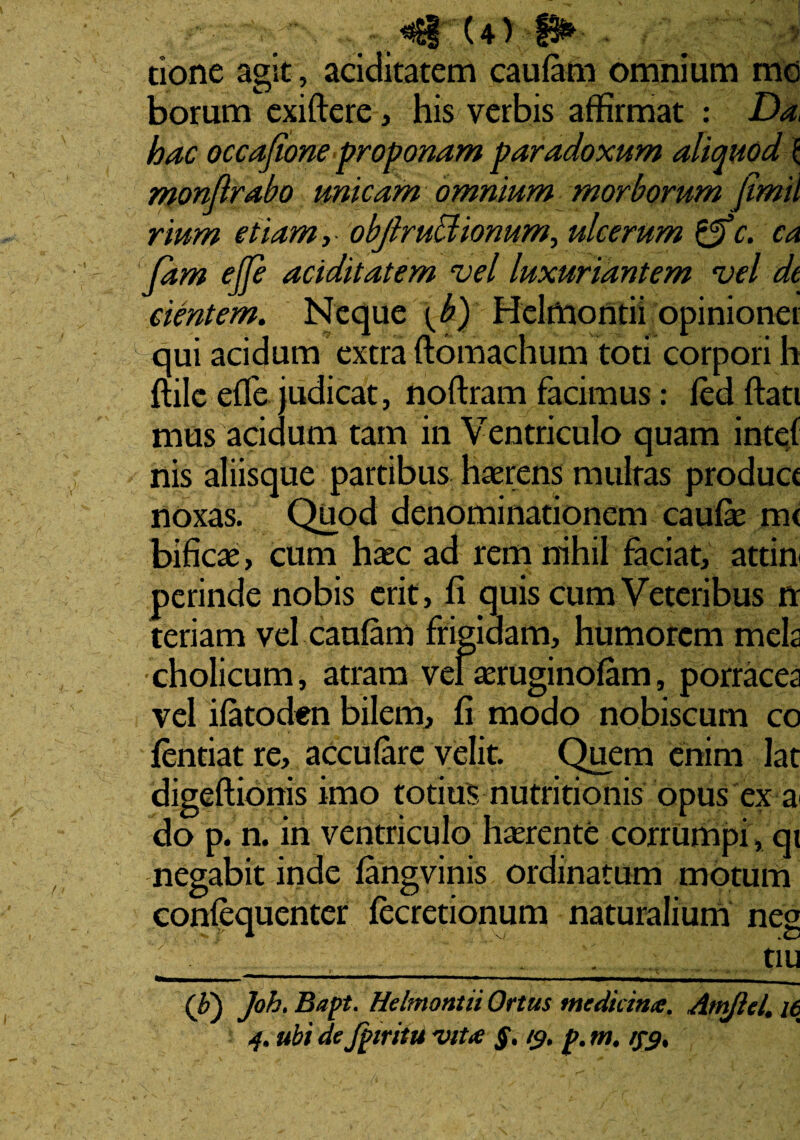 U> f§* tione agit, aciditatem caulam omnium mo borum exiftere, his verbis affirmat : Da, hac occafione proponam paradoxum aliquod \ monftrabo unicam omnium morborum jimii rium etiam, objlrudlionum, ulcerum &c. ca Jam ejfe aciditatem vel luxuriantem vel de cientem. Neque \ b) Helffiontii opinionei qui acidum extra ftomachum toti corpori h ftile effe judicat, noftram facimus: led ftati mus acidum tam in Ventriculo quam intef nis aliisque partibus haerens multas produce noxas. Quod denominationem caufe m< bificse, cum haec ad rem nihil faciat, attin perinde nobis erit, fi quis cum Veteribus rr teriam vel caulam frigidam, humorem mela cholicum, atram veiaeruginofam, porracea vel ifatoden bilem, fi modo nobiscum co fentiat re, acculare velit. Quem enim lat digeftionis imo totius nutritionis opus ex a do p. n. in ventriculo haerente corrumpi, qi negabit inde fangvinis ordinatum motum confequenter fecretionum naturalium neg . _ tiu (F) Joh. Bapt, Helmontii Ortus medicina, Amflel. 16