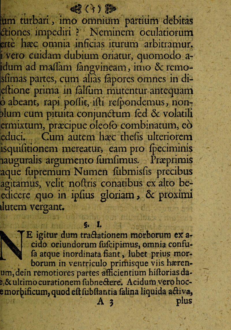m ium turbari, imo omnium partium debitas itiones impediri ? Neminem oculatiorum erte ha?c omnia inficias iturum arbitramur. i vero cuidam dubium oriatur, quomodo a- idum ad maffam iangvineam, imo & remo- sfimas partes, cum alias lapores omnes in di- eftione prima in falfum mutentur antequam 6 abeant, rapi polfit, ifti refcondemus, non- alum cum pituita conjunctum fed & volatili ermixtum, praecipue oleolb combinatum, eo ieduci. Cum autem haec thefis ulteriorem isquifitionem mereatur* eam pro Ipeciminis lauguralis argumento fumfimus. Praeprimis aque fupremum Numen fubmisfis precibus agitamus, velit noftris conatibus ex alto be- edicere quo in ipfius gloriam, & proximi ilutem vergant. $. i. E igitur dum tra&ationem morborum ex a- eido oriundorum fufeipimus, omnia confu- fa atque inordinata fiant, lubet prius mor¬ borum in ventriculo primisque viis hseren¬ um, dein remotiores partes afficientium hiftoriasda- ultimo curationem fubne&ere. Acidum vero hoc- ; mortificum, quod eftfubftantia falina liquida a&iva,