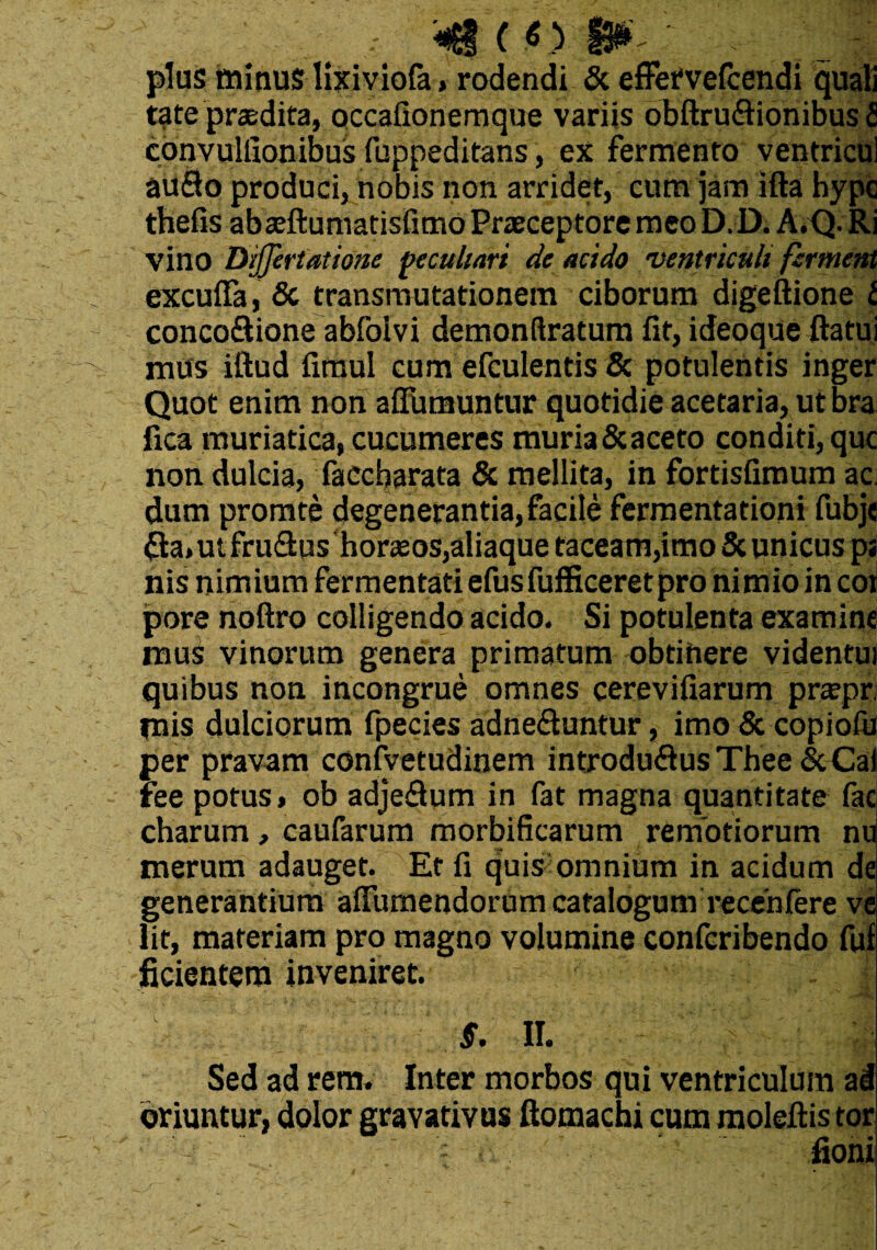 «Sito 13^ plus minus lixiviofa, rodendi & efFervefcendi quali t?te praedita, occafionemque variis obftru&ionibus fi convulfionibus fuppeditans, ex fermento ventricul auflo produci, nobis non arridet, cum jam ifta hypc thefis abaeftuniatisfimo Praeceptore meo D. D. A.Q. Ri vino Dijjertatione peculiari de acido ventriculi ferment excuffa, & transmutationem ciborum digeftione l concoSione abfolvi demonftratum fit, ideoque flatui mus iftud fimul cum efculentis & potulentis inger Quot enim non aflumuntur quotidie acetaria, ut bra fica muriatica, cucumeres muria&aceto conditi, que non dulcia, faecbarata & mellita, in fortisfimum ac dum promte degenerantia, facile fermentationi fubje $a,ut fru&us horams,aliaque taceam,imo & unicus ps nis nimium fermentati efusfufficeretpro nimio in coi pore noftro colligendo acido. Si potulenta examine mus vinorum genera primatum obtinere videntui quibus non incongrue omnes cerevifiarum pnepr mis dulciorum fpecies adne&untur, imo & copioib per pravam coniyetudinem introdmflus Thee&Cai ree potus, ob adjedum in fat magna quantitate fac charum, caufarum morbificarum remotiorum nu merum adauget. Et fi quis omnium in acidum de generantium alFumendorum catalogum recenfere ve lit, materiam pro magno volumine conferibendo fuf fidentem inveniret. ~ V. J S. II. Sed ad rem. Inter morbos qui ventriculum ad oriuntur, dolor gravativus ftomachi cum moleftis tor fioni