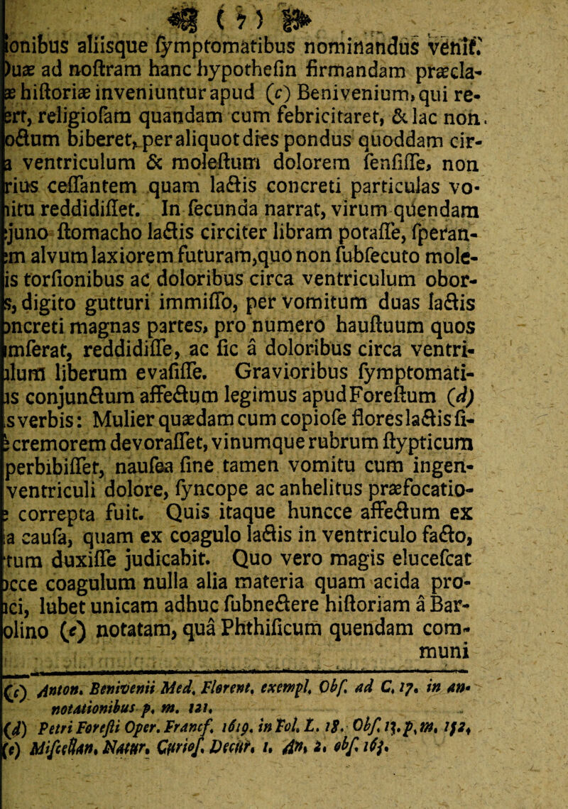 onibus aliisque fymptomatibus nominandus venif.' )uae ad noftram hanc hypothefin firmandam praecia* aehiftoriae inveniuntur apud (c) Benivenium.qui re* ert, rdigiofam quandam cum febricitaret, &lac non. oflnm biberet, per aliquot dres pondus quoddam cir- 3 ventriculum & moleftum dolorem fenfifle, non rius cefiantem quam laftis concreti particulas vo* litu reddidiflet. In fecunda narrat, virum quendam :juno ftomacho laflis circiter libram potaffe, fperan- :m alvum laxiorem futuram,quo non fubfecuto mole- is torfionibus ac doloribus circa ventriculum obor- s, digito gutturi immiffo, per vomitum duas la&is jncreti magnas partes, pro numero hauftuum quos imferat, reddidifife, ac fic a doloribus circa ventri- ilum liberum evafifTe. Gravioribus fymptomati- is conjunQum affe£tum legimus apudForeftum (d) s verbis: Mulier quaedam cum copiofe fioresla&isfi- e cremorem devoraflet, vinumque rubrum ftypticum perbibiffet, naufea fine tamen vomitu cum ingen- ventriculi dolore, fyncope ac anhelitus praefocatio- * correpta fuit. Quis itaque huncce affe&um ex ia caufa, quam ex coagulo laQis in ventriculo fa&o, tum duxifle judicabit. Quo vero magis elucefcat >cce coagulum nulla alia materia quam acida pro- ici, lubet unicam adhuc fubne&ere hiftoriam a Bar- olino Q) notatam, qua Phthificum quendam com¬ muni Triton. Benivenii Med, Flerent, exewpl, Obf ad C, 17* in an- notationibus p, m. ni, „ (J) Petri Forefti Oper. Francf 1619. in Toh L> 1$, Obf, /$,p% m, If2< (t) Mifcefa». Nmr, Qtmf. Dfcitr, /. 4n, i, «bf. ifj.