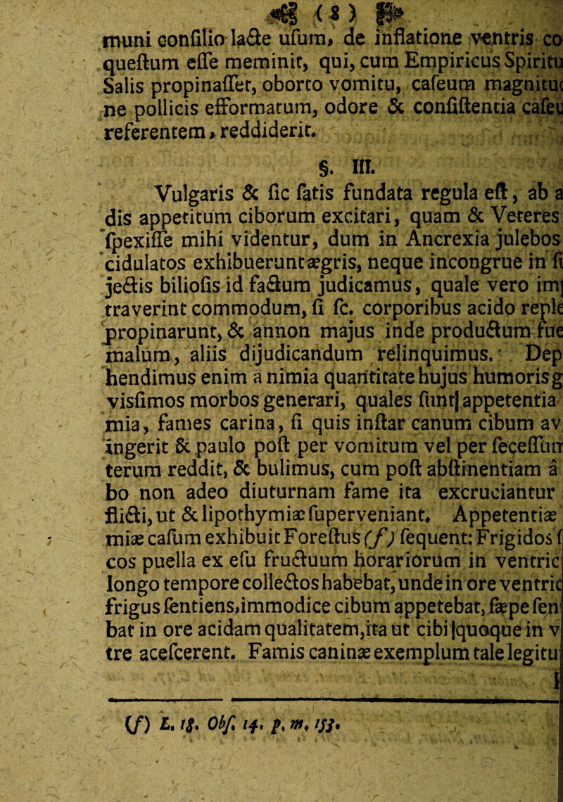 N» ■;«6§ <* ) P ,, , muni oonfiliola&e ufura, de inflatione ventris co queftum efie meminit, qui, cum Empiricus Spiritu Salis propinaffer, oborto vomitu, cafeum magnituc ne pollicis efformatum, odore & confiftentia cafeu referentem « reddiderit. Vulgaris & fic fatis fundata regula eft, ab a dis appetitum ciborum excitari, quam & yeteres fpexifle mihi videntur, dum in Ancrexia julebos cidulatos exhibuerunt agris, neque incongrue in fi jeflis biliofis id fa&um judicamus, quale vero im| traverint commodum, fi fc. corporibus acido reple propinarunt, & annon majus inde produflum rue malum, aliis dijudicandum relinquimus. Dep hendimus enim a nimia quantitate hujus humoris g visfimos morbos generari, quales funt] appetentia mia, fames carina, fi quis inftar canum cibum av ingerit St paulo poti per vomitura vel per feceflua terum reddit, & bulimus, cum poft abftinentiam a bo non adeo diuturnam fame ita excruciantur; fli£li,ut &lipothymiaefuperveniant. Appetentias mias catum exhibuit Foretlus (f) fequent: Frigidos fi cos puella ex efu fru&uum horariorum in venhric longo tempore coliedos habebat, unde in ore ventric frigus fentiens,immodice cibum appetebat, faspe fen bat in ore acidam qualitatem,ita ut cibi (quoque in v tre acefcerent. Famis caninas exemplum tale legitu I . \ o\ 4 . , i ' - * ,H -X i - (/) L.IS. Obf, 14, y ';V ■ ^ * X.