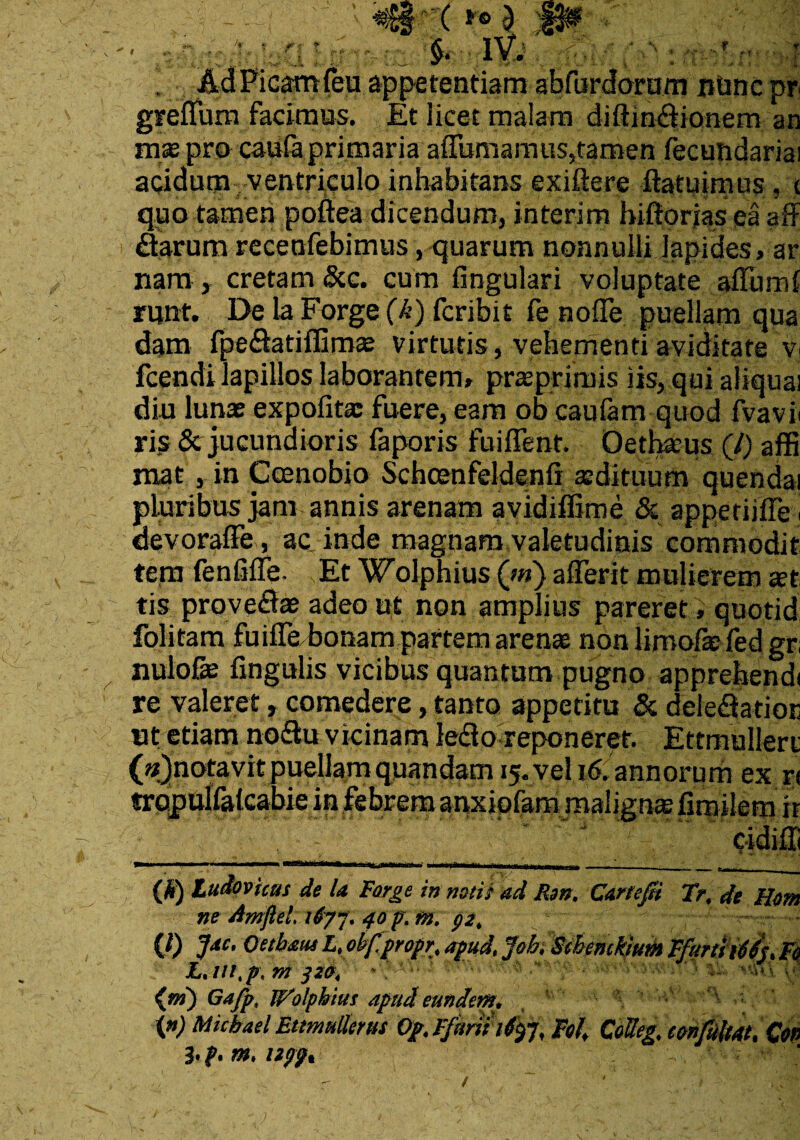 ... (A; ’ Ad Picam feu appetentiam abfurdorum nunc pr ' ■ facimus. Et licet malam diftin&ionem an mas pro caufaprimaria affumamus,tamen fecundariai acidum ventriculo inhabitans exiftere ftatuirnus, < quo tamen poftea dicendum, interim hiftorias ea aff flarum recenfebimus, quarum nonnulli lapides, ar nam , cretam &c. cum lingulari voluptate alium! runt. De la Forge (k) fcribit fe noffe puellam qua dam fpe&atifiimas virtutis, vehementi aviditate Vi fcendi lapillos laborantem» prasprjrois iis, qui aliqua! diu lunas expolitae fuere, eam ob caulam quod fvavii ris & jucundioris faporis fuiffent. Oethasus (/) affi mat, in Coenobio Schcenfeldenli aedituum quendai pluribus jam annis arenam avidiffime & apperiifTe i devoralFe, ac inde magnam valetudinis commodit tern fenfilTe- Et Wolphius (>«) afferit mulierem a?t tis proveflae adeo ut non amplius pareret » quotid folitam fuiffe bonam partem arens non limofefed gr nulofie fxngulis vicibus quantum pugno apprehendi re valeret, comedere, tanto appetitu & delefiSatioE ut etiam noiftu vicinam ledo reponerer. Ettrhullert (annotavitpuellam quandam 15. vel i6. annorum ex r< trpjxulfaicabie in febrem anxiqlam malignas liroilem it (A) Ludovicas de la Forge in notii ad Ren. Cartefit Tr, de Hem ne Amftel. i6yj. /fop.f». $2, V) JM- 'pubem L.obf.propr, apud. Joh Menckium FfurliiMj.Fe L.m.p. m j 20. -. ■' • (») Gajp, Wolphius apud eundem. ' : \n) Micbael Etmuliems Op. Ffimhtyj, Fol, CoUeg, eonfiltat, Con m. npp.