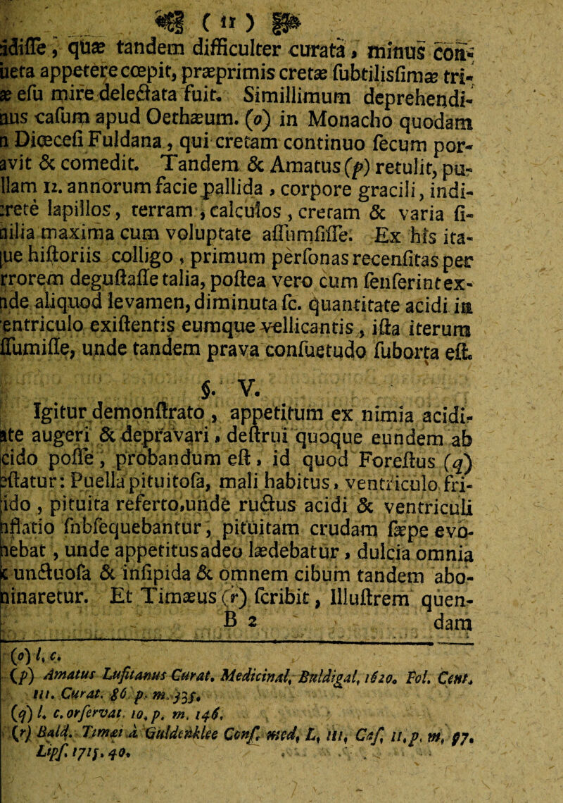 rldifle, quae tandem difficulter curata , mimis coi* ueta appetere coepit, pr^primis cretaefubtilisfima’ tri¬ te efu mire dele&ata fuit. Simillimum deprehendi- aus cafum apud Oethaeum. (d) in Monacho quodam a DicecefiFuldana, qui cretam continuo fecum por¬ avit & comedit. Tandem & Amatus (f) retulit, pa¬ llam iz. annorum facie pallida , corpore gracili, indi- :rete lapillos, terram * calculos , creram & varia fi- ailia maxima cum voluptate affnmfifie. Ex his ita¬ que hiftoriis colligo , primum perbonas reeenfitas per rrorem deguftafie talia, poftea vero cum fenferintex- ade aliquod levamen, diminuta fc. quantitate acidi ia entriculo exiftentis eumque vellicantis, ifta iterum ITumifte, unde tandem prava confuetudo fuborta effi $. V. Igitur demonfirato , appetitum ex nimia acidi- ate augeri & depravari, deftrui quoque eyndem ab eido pofle , probandum eft, id quod Foreftus (q) eftatur: Puella pituitofa, mali habitus , venti'iculofri- ido , pituita referto,unde ruidus acidi & ventriculi nflatio fnbfequebantur, pituitam crudam fiepe evo- aebat, unde appetitusadeo laedebatur, dulcia omnia c un&uofa & infipida & omnem cibum tandem abo- ninaretur. Et Timaeus (r) feribit, illuftrem quen- B 2 dam * V 1 • . * _.t y ■ ■, t i y . Y ■ > * { (0) /» c. lp} Amatus Lufit anus Curat. Medicinal, Bttldigal, 1620. Pol. Cmt. ut. Curat. $6 p, (f) L c,orfervat, io,p. m. \r) Bald. Timet d QuldtrMet Conf, mid, £, ili, Caf, 11, f. m, p7. Lipf, i/tf. 4«, , . ;