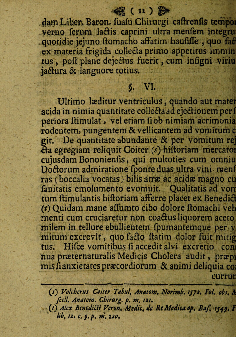 dem Lifeen. Baron, fuafu Chirurgi caftrenfis tempoi . verno ferum la&is caprini ultra menfem integrui .quotidie jejuno ftomacho affatim haufiffe , quo fafi ex materia frigida colle&a primo appetitus immin' tus , poft plane dejeflus fuerit, cum infigni viriu ja&ura & languore totius. - m vi. Ultimo laeditur ventriculus, quando aut mater acida in nimia quantitate colle&a ad ejeffionem perf periora ftimulat , vel etiam fiob nimiam acrimonia rodentem, pungentem & vellicantem ad vomitum c git. De quantitate abundante & per Vomitum rej «a egregiam reliquit Coiter (j) hiftoriam mercatot cujusdam Bononienfis, qui multoties cum omniu Dodorum admiratione fponteduas ultra vini ruenf ras (boccalia vocatas) bilis atrae ac acidae magno cu fanitatis emolumento evomuit. Qualitatis ad vorr tum ftimulantis hiftoriam afferre placet ex Benedid (t) Quidam mane affumto cibo dolore ftomachi veh menti cum cruciaretur non coaffus liquorem aceto milem in tellure ebullientem fpumantemque per v mitum excrevit, quofaffo ftatim dolor fuit mitig tus. Hifce vomitibus fi accedit alvi excretio coni nua praeternaturalis Medicis Cholera audit, praepi mis fi anxietates praecordiorum & animi deliquia coi currun (/) Volcherus Coiter Tabui, Anatoni. Norimb, tyji, Fol, obs. A fcell. Anatom. Cbirurg. p. m. m. (t) Alex Bcnedttti Veron, Medie, de Re Medica op, Raf, tj<fp, F Ub, u, e, p.p, m, no,