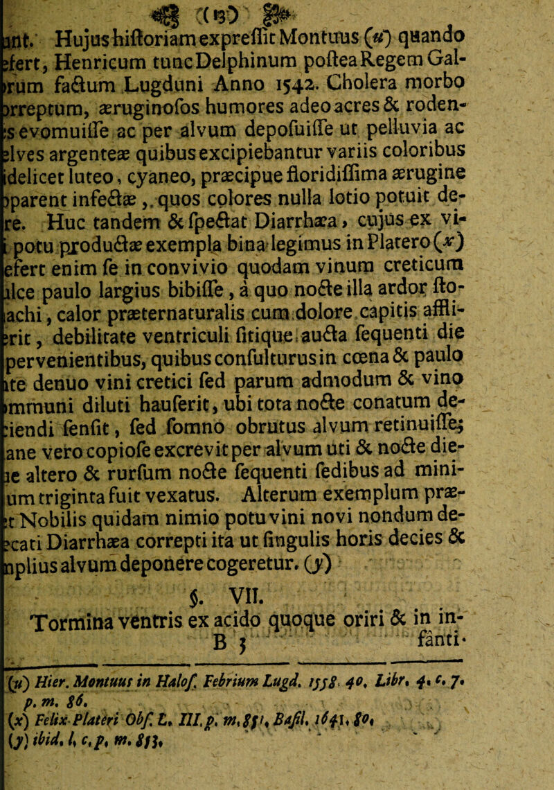 ant. Hujushiftoriamexpreffit Montuus (u) quando •fert, Henricum tuncDeiphinum pofteaRegem Gal- >rum fadum Lugduni Anno 1542. Cholera morbo >rreptum, aeruginofos humores adeoacres& roden- :s evomuilTe ac per alvum depofuiffe ut pelluvia ac ;lves argenteae quibusexcipiebantur variis coloribus idelicet luteo, cyaneo, praecipuefloridiffimaaerugine jparent infedte, . quos colores nulla lotio potuit de- re. Huc tandem & fpedat Diarrhaea» cujus ex vi- i potu pxodudae exempla bina legimus inPlacero (v) efert enim fe in convivio quodam vinum creticum ilqe paulo largius bibifle, a quo node illa ardor; fto- achi, calor praeternaturalis cum dolore capitis affli- ;rit, debilitate ventriculi fitiqueauda fequenti die pervenientibus, quibus confulturus in coena& paulo ite denuo vini cretici fed parum admodum & vino mrnuni diluti hauferit, ubi tota node conatum de- .iendi fenfit, fed fomno obrutus alvum retinuiffe; ane verocopiofe excrevit per alvum uti & node die- le altero & rurfum node fequenti fedibus ad mini¬ um triginta fuit vexatus. Alterum exemplum prx~ t Nobilis quidam nimio potu vini novi nondum de¬ lati Diarrhaea correpti ita ut lingulis horis decies & aplius alvum deponere cogeretur, (y) % VII. Tormina ventris ex acido quoque oriri & in inf B 5 {u) Uter. Montuus in Haloft Febrium Lugd. tjjg, 40, Libr, 4* c* 7. p. m. $6. y (*) Felix P lateri Obf% £* HI, p, gft, Bafil, itfh go%