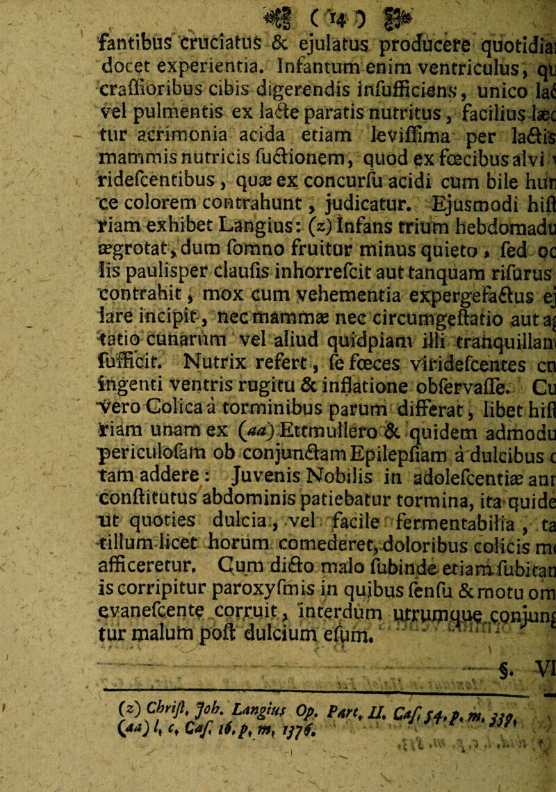 fantibus cruciatus & ejulatus producere quotidia; docet experientia. Infamum enim ventriculus, qe craffioribus cibis digerendis infufficiens, unico la<! vel pulmentis ex laffe paratis nutritus, facilius Jase tur acrimonia acida etiam leviflima per ladfis mammis nutricis fuftionem, quod ex foecibus alvi :i ridefeentibus, quse ex concurfu acidi cum bile hun ce colorem contrahunt, judicatur. Ejusmodi hifl fiam exhibet Langius: (z) infans trium hebdomadu tegrotat, dum fomno fruitur minus quieto » fed oc iis paulisper claufis inhorrefeit aut tanquam rifurus contrahit, mox cum vehementia expergefactus ej Sare incipit , nec mammae nec circumgeftafio auta| tatiq cunarum vel aliud quidpiam illi tranquiilair fufHcit. Nutrix refert , fefeeees viridefeentes cn ingenti ventris rugitu & inflatione obfervaffe. Cu •veroColicaa torminibus parum differat, libet hifl riam unam ex (aa) Ettmuliero & quidem admodu periculofam ob con junaam Epilepfiam a dulcibus c tam addere: Juvenis Nobilis in adolefcenthe anr conftitutus abdominis patiebatur tormina, ita quide nt quoties dulcia;, vel facile ? fermentabilia’, ta cillum licet horum comederet, doloribus colicis ra< afficeretur. Cum diffo malo fubinde eriarrifubitan is corripitur paroxyfmis in quibus fenfu Semotu ora evanefeente corruit, interdum utrumque eonjum tur malufn poft dulcium efum. §. VI (z) chrifhjob,.Ungius Op. part, II. Ca/lj^p, m. S39, (aa) /, c, Caf, i4,p,m, tftf. r4. t M