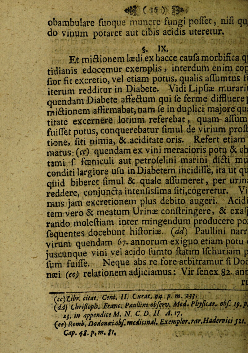 «Gf' C iS obambulare fiuoque munere fungi poffet, nili qu, do vinum potaret aut cibis acidis uteretur. $. IX. Et mi&ionem laedi ex hacce caufa morbifica qi tidianis edocemur exemplis, interdum enim cop fior fit excretio, vel etiam potus, qualis aflumtus fi iterum redditur in Diabete. Vidi Lipfite murari! quendam Diabete affe&um qui fe ferme diffluere j mirionem affirmabat, nam fe in duplici majore qu: titate excernere lotium referebat, quam affiim fuiffet potus, conquerebatur fimul de virium proft tione, fiti nimia, Scaciditate oris. Refert etiam matus: (cf) quendam ex vini meracioris potu & ch tami fi fceniculi aut petrufelini marini di&i mu conditi largiore ufu in Diabetem incidifle, ita ut qu qiiid biberet fimul & quale aflbmeret, per urini reddere, conjun&a intenfisfima fiti,cogeretur. Vi ibus jam excretionem plus debita augeri. Acidi tem vero & meatum Urinae conftringere, & exa(j rando moleftiam inter mingendum producere pol fe-quentes docebunt hiftoriae. Qd£) Paullini narr virum quendam 67. annorum exiguo etiam potu < juscunque vini vel acido fumto ftatim Ifchuriam p fum fuuTe. Neque abs re fore arbitramur fi Doc ntei (ee) relationem adjiciamus; Vir fenex 82- anr (cc)Libr. citat, Ceni. It. Curat. 94: p, m. X&. (dd) Cbrifiopb. Franc. Paullini ebferv. Med.Phyfuar. obf. tp.p, in appendice M. N, C.D. JI A. 17. (ee) Remb. Do donat obf. mdianal. Exemplor, r,ir.Hademci /2/, Cap. ii, p, m, it,