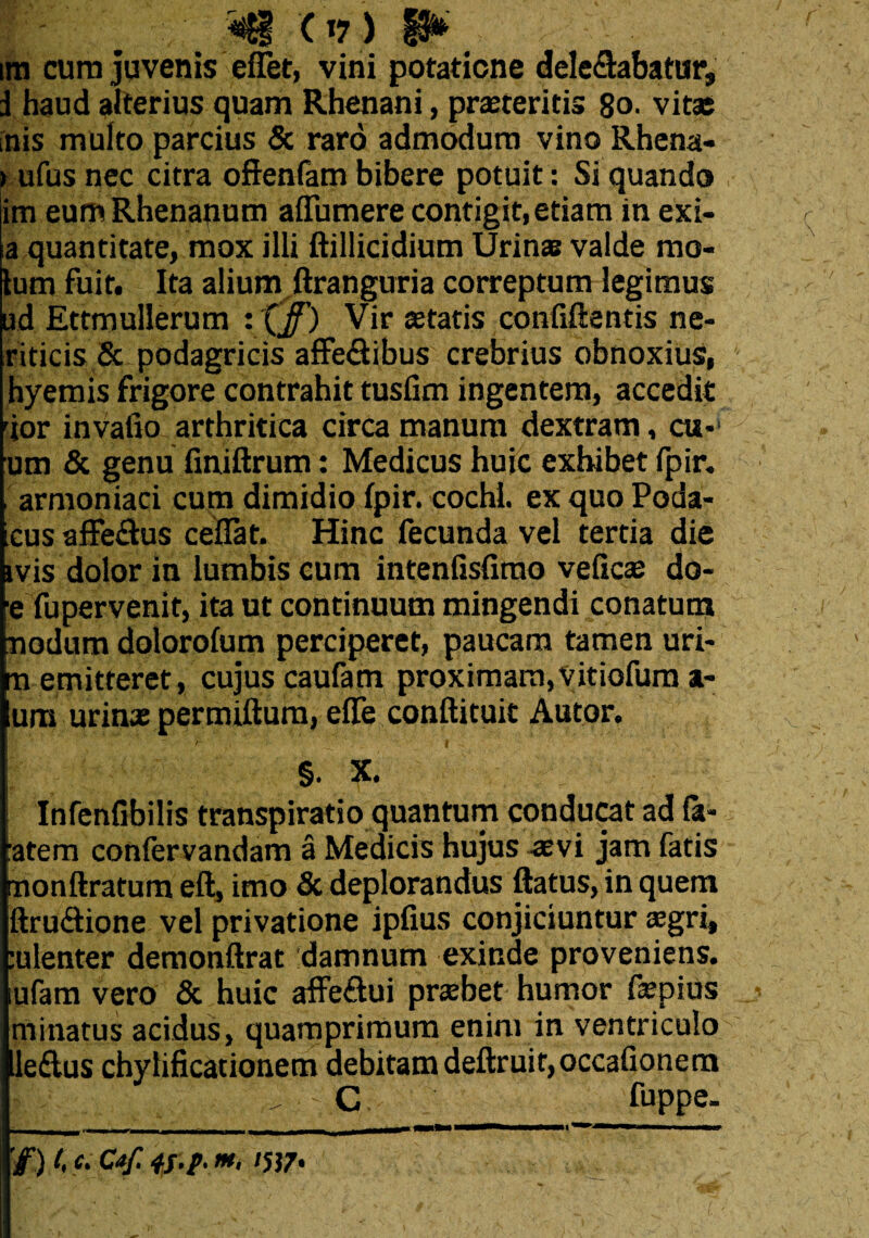 ira cura juvenis eifet, vini potatione delegabatur, i haud alterius quam Rhenani, praeteritis 80. vitas inis multo parcius & raro admodum vino Rhena- rufus nec citra ofienfam bibere potuit: Si quando ira eum Rhenanum affumere contigit, etiam in exi- a quantitate, mox illi ftillicidium Urinas valde mo¬ tum fuit. Ita alium ftranguria correptum legimus ud Ettmullerum Vir cetatis confiftentis ne- riticis & podagricis affe&ibus crebrius obnoxius, hyemis frigore contrahit tusfim ingentem, accedit rior invafio arthritica circa manum dextram, cu-‘ um & genu finiftrum: Medicus huic exhibet fpir. armoniaci cum dimidio fpir. cochi. ex quo Poda- cus affeclus ceflat. Hinc fecunda vel tertia die ivis dolor in lumbis cum intenfisfimo velicas do- e fu pervenit, ita ut continuum mingendi conatum nodum dolorofum perciperet, paucam tamen uri- m emitteret, cujus caufam proximam, Vitiofum a- um urinas permiftum, effe conftituit Autor. W . ' . ' . \ 'h . | §. X. Infenfibilis transpiratio quantum conducat ad fa- :atem confervandam a Medicis hujus aevi jam fatis nonftratum eft, imo & deplorandus flatus, in quem ftru&ione vel privatione ipfius conjiciuntur asgri, :ulenter demonftrat damnum exinde proveniens, tufam vero & huic affeftui praebet humor faspius minatus acidus, quamprimum enim in ventriculo le&us chylificationem debitam deftruir,occafionem C fuppe. '/) t, c. C*f. 4S-P* >*< W7>