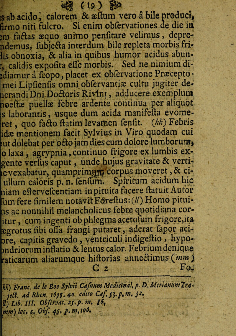 d9) is ab acido ', calorem & aeffum vero a bile produci, firmo niti fulcro. Si enim obfervationes de die ia ;ro fa&as aequo animo penfitare velimus, depre- ndemus, fubjefla interdum bile repleta morbis fri» lis obnoxia, & alia in quibus humor acidus abun- calidis expofita effe morbis. Sed ne nimium di- ediarnur a fcopo, placet ex obfervatione Praecepto • mei Lipfienfis omni obfervantiae cultu jugiter de- lerar.diDni.Do&oris Rivlni, adducere exemplum noeftae puellae febre artiente continua per aliquot s laborantis, usque dum acida manifefta evome* ret, quo fa£to ftatim levamen fenfit. (kk) Febris idae mentionem facit Sylvius in Viro quodam cui >utdolebat per o&o jam diescum dolore lumborum, o laxa, agrypnia, continuo frigore ex lumbis ex* gente verfus caput, unde .hujus gravitate & verti- levexabatur, quamprinm^'corpus moveret ,& ci- fullum caloris p. n. fenfum. Spiritum acidum hic niam eflervefcentiam in pituita facere ftatuit Aufor umfere fimilem notavit Ed;reftus:(//) Homo pitui* us ac nonnihil melancholicus febre quotidiana cor- jitur, cum ingenti ob phlegma acetofum frigore,ita aegrotus fibi offa frangi putaret, aderat fapor aci* are, capitis gravedo , ventriculi indigeftio , hypo- indriorum inflatio & lentus calor. Febrium denique •aticarum aliarumque hiftorias annectimus Qnm ) G 2 : Fo. kk) tranc de le Boc Sylvii Cajimm Mcdicinal, p. D Meriantm Tfd' - jed. ad Rhen. 4° etlil0 Caf> Si- b m< S) Lib, III. Obfervat. 23-1-»». ,, :\ mm) loc, c. Obf. p.nt,io^ ~ *
