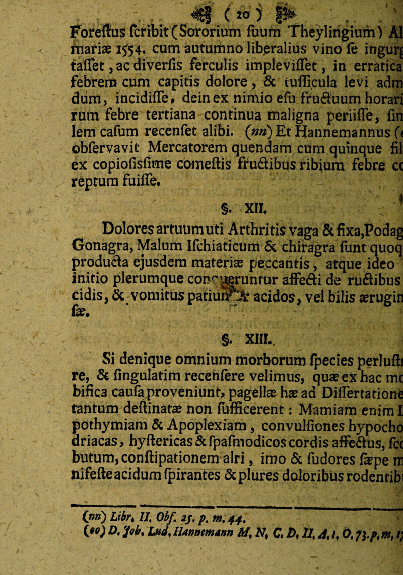 i < \ I ... ('») !*► ' '* * Foreltus fcribit (Sororium fuum Theylingium) AI mariae 1554. cum autumnoliberalius vino fe ingurj tafiet, ac diverfis ferculis impleviflet, in erratica febrem cum capitis dolore , & idlkula levi adm dum, incidifle, deinex nimio efu fruduum horari rum febre tertiana continua maligna periiffe, fin lem cafum recenfet alibi. (»») Et Hannemannus (t obfervavit Mercatorem quendam cum quinque fil ex copiofisfime comeftis frudibus ribium febre cc reptum fuifle. ^ 1 - # §. xir. i Dolores artuum uti Arthritis vaga &fixa,Podag Gonagra, Malum Ifchiaticum & chiragra funtquoq producta ejusdem materis peccantis, atque ideo initio plerumque conqueruntur affe&i de rudibus eidis, & vomitus patiunPL* acidos, vel bilis «erugin fae. ; , ■r' -. §. xiir. Si denique omnium morborum fpecies perlufti re, & Angulatim recehlere velimus, quae ex hac mc bifica caufa proveniunt, pagella; ha; ad Diflertationfi tantum deftinata; non fufficerent: Mamiam enim I pothymiam & Apoplexiam, convulfiones hypocho ariacas, hyftericas & fpafmodicos cordis affedus, fcc butum, conftipationem alri, imo & fudores faepe rri nifefteacidum (pirantes Scplures doloribus rodentibi (nn) Lxbr4 U. Obf. 2j. p. m. 44.
