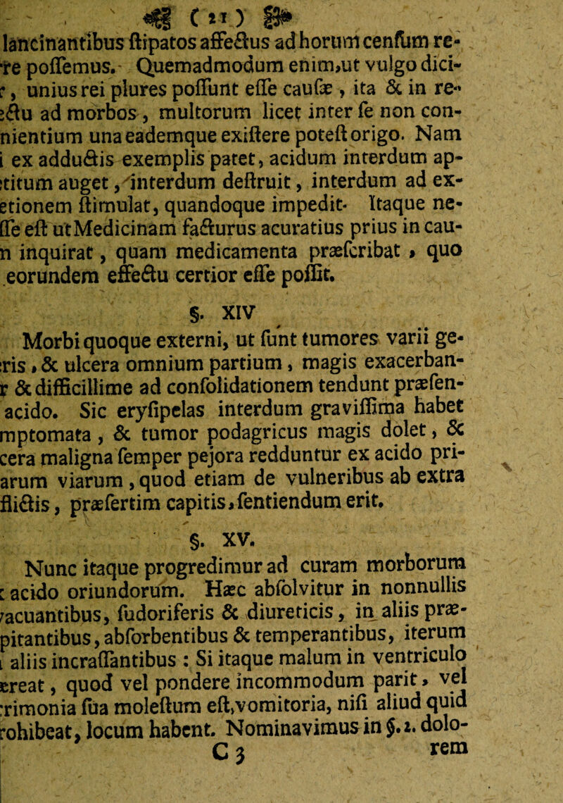 lancinantibus ftipatos affe&us ad horum cenftim re¬ te pollemus. Quemadmodum enim»ut vulgo dici- r, unius rei plures poliunt effe caulae, ita & in re- :flu ad morbos, multorum licet inter fe non con- nientium unaeademqueexiftere poteft origo. Nam i ex addu&is exemplis patet, acidum interdum ap- ititum auget, interdum deftruit, interdum ad ex- etionem Simulat, quandoque impedit- Itaque ne- ITeefl: utMedicinam fa&urus acuratius prius in cau- n inquirat, quam medicamenta praefcribat » quo eorundem effeflu certior efTe poffit. §. XIV Morbi quoque externi, ut funt tumores varii ge¬ ris »& ulcera omnium partium, magis exacerban- r & difficillime ad confolidationem tendunt praefen- acido. Sic eryfipelas interdum graviffima habet mptomata, & tumor podagricus magis dolet, & cera maligna femper pejora redduntur ex acido pri- arum viarum, quod etiam de vulneribus ab extra fli&is, praefertim capitis, fentiendum erit. §. XV. Nunc itaque progredimur ad curam morborum : acido oriundorum. Haec ablolvitur in nonnullis vacuantibus, fudoriferis & diureticis, in aliis prae- pitantibus, abforbentibus & temperantibus, iterum i aliis incraflantibus : Si itaque malum in ventriculo creat, quod vel pondere incommodum parit, vel :rimonia fua moleftum eft,vomitoria, nili aliud quid rohibeat, locum habent Nominavimus in §.i. dolo- C3 rem