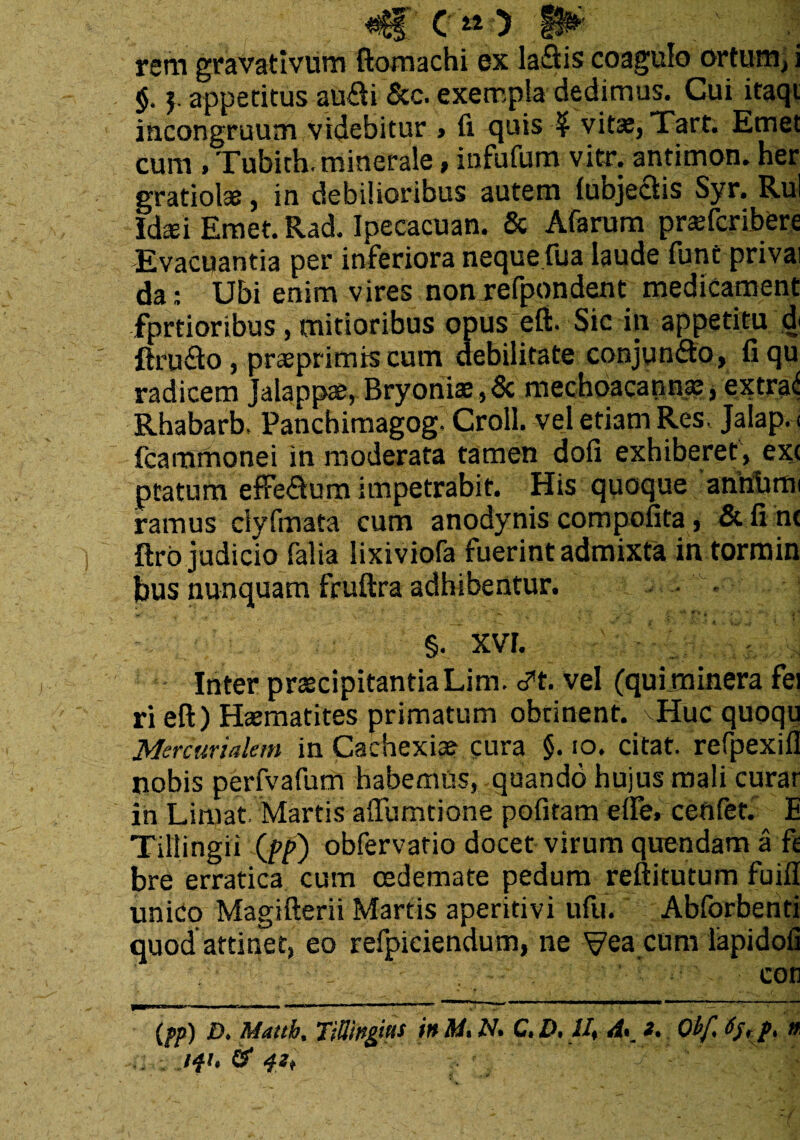rem gravativum ftomachi ex laSis coagulo ortum, i $. appetitus au$i &c. exempla dedimus. Cui itaqt incongruum videbitur , fi quis $ vitas, Tart. Emet cum , Tubich. minerale, infufum vitr. antimon. her gratiol*, in debilioribus autem lubje&is Syr. Rui Idaei Emet. Rad. Ipecacuan. & Afarum prasfcribere Evacuantia per inferiora neque fua laude funtprivai da: Ubi enim vires nonrefpondent medicament fprtioribus, mitioribus opus eft. Sic in appetitu d ftru<fto, praeprimis cum debilitate conjungo, fiqu radicem Jalappae, Bryoniae,& mechoacannae, extra* Rhabarb, Pancbimagog- Croll. vel etiam Res. Jalap. < fcammonei in moderata tamen dofi exhiberet , ext ptaturn effe&um impetrabit. His quoque annfimi ramus ciyfmata cum anodynis compofita, & fi n< ftro judicio falia lixiviofa fuerint admixta in tormin bus nunquam fruftra adhibentur. • - §. XVF. - ■ i Inter praecipitantiaLim. c?t. vel (quiminera fei ri eft) Haematites primatum obtinent. Huc quoqu Mercurialem in Cachexiae cura §. io. citat, refpexifl nobis perfvafum habemus, quando hujus mali curar in Limat. Martis affumtione pofitam elle. ceftfet. E Tillingii (fp) obfervatio docet virum quendam a fe bre erratica cum oedemate pedum reftitutum fuifl unico Magifterii Martis aperitivi ufu. Abforbenti quod attinet, eo refpiciendum, ne Vea cum lapidofi iWAH COtl (pp) D. Matth% TittingitiS in M* N. C. D, U% 4«. Ot/l fyrp. n MU & 42*